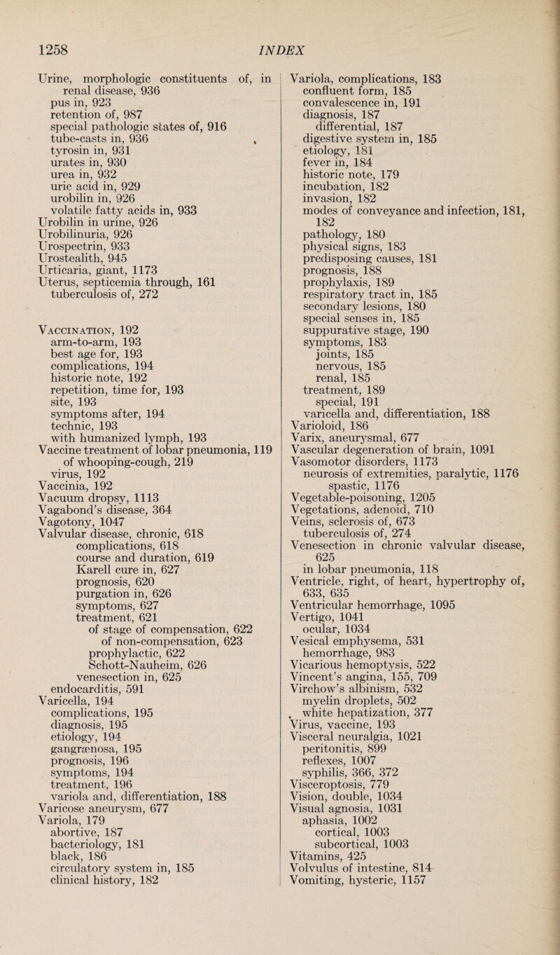 Urine, morphologic constituents of, in renal disease, 936 pus in, 923 retention of, 987 special pathologic states of, 916 tube-casts in, 936 * tyrosin in, 931 urates in, 930 urea in, 932 uric acid in, 929 urobilin in, 926 volatile fatty acids in, 933 Urobilin in urine, 926 Urobilinuria, 926 Urospectrin, 933 Urostealith, 945 Urticaria, giant, 1173 Uterus, septicemia through, 161 tuberculosis of, 272 Vaccination, 192 arm-to-arm, 193 best age for, 193 complications, 194 historic note, 192 repetition, time for, 193 site, 193 symptoms after, 194 technic, 193 with humanized lymph, 193 Vaccine treatment of lobar pneumonia, 119 of whooping-cough, 219 virus, 192 Vaccinia, 192 Vacuum dropsy, 1113 Vagabond’s disease, 364 Vagotony, 1047 Valvular disease, chronic, 618 complications, 618 course and duration, 619 Karell cure in, 627 prognosis, 620 purgation in, 626 symptoms, 627 treatment, 621 of stage of compensation, 622 of non-compensation, 623 prophylactic, 622 Schott-Nauheim, 626 venesection in, 625 endocarditis, 591 Varicella, 194 complications, 195 diagnosis, 195 etiology, 194 gangrsenosa, 195 prognosis, 196 symptoms, 194 treatment, 196 variola and, differentiation, 188 Varicose aneurysm, 677 Variola, 179 abortive, 187 bacteriology, 181 black, 186 circulatory system in, 185 clinical history, 182 Variola, complications, 183 confluent form, 185 convalescence in, 191 diagnosis, 187 differential, 187 digestive system in, 185 etiology, 181 fever in, 184 historic note, 179 incubation, 182 invasion, 182 modes of conveyance and infection, 181 182 pathology, 180 physical signs, 183 predisposing causes, 181 prognosis, 188 prophylaxis, 189 respiratory tract in, 185 secondary lesions, 180 special senses in, 185 suppurative stage, 190 symptoms, 183 joints, 185 nervous, 185 renal, 185 treatment, 189 special, 191 varicella and, differentiation, 188 Varioloid, 186 Varix, aneurj^smal, 677 Vascular degeneration of brain, 1091 Vasomotor disorders, 1173 neurosis of extremities, paralytic, 1176 spastic, 1176 Vegetable-poisoning, 1205 Vegetations, adenoid, 710 Veins, sclerosis of, 673 tuberculosis of, 274 Venesection in chronic valvular disease 625 in lobar pneumonia, 118 Ventricle, right, of heart, hypertrophy of 633, 635 Ventricular hemorrhage, 1095 Vertigo, 1041 ocular, 1034 Vesical emphysema, 531 hemorrhage, 983 Vicarious hemoptysis, 522 Vincent’s angina, 155, 709 Virchow’s albinism, 532 myelin droplets, 502 . white hepatization, 377 Virus, vaccine, 193 Visceral neuralgia, 1021 peritonitis, 899 reflexes, 1007 syphilis, 366, 372 Visceroptosis, 779 Vision, double, 1034 Visual agnosia, 1031 aphasia, 1002 cortical, 1003 subcortical, 1003 Vitamins, 425 Volvulus of intestine, 814 Vomiting, hysteric, 1157