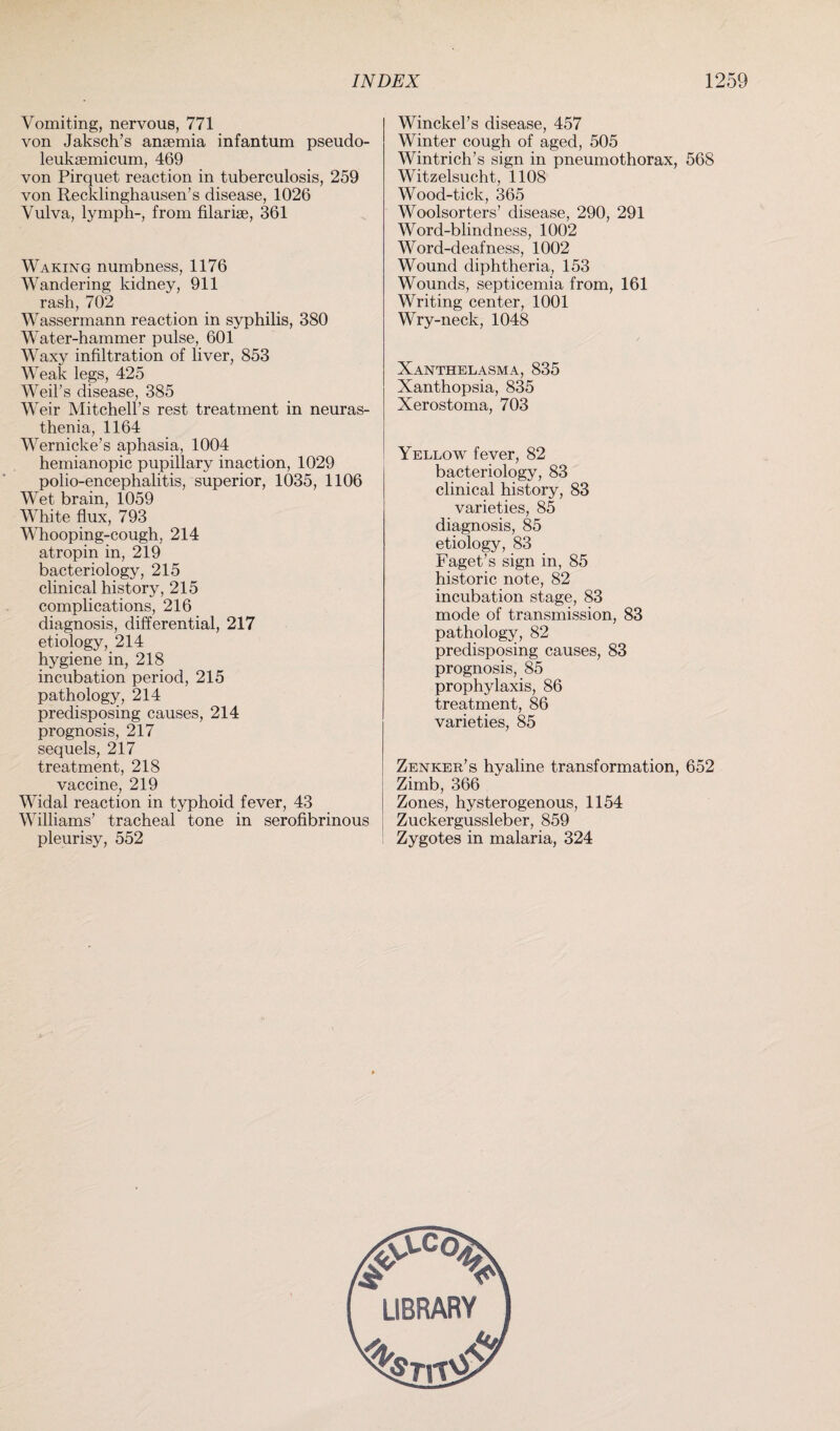 Vomiting, nervous, 771 von Jaksch’s anaemia infantum pseudo- leukaemicum, 469 von Pirquet reaction in tuberculosis, 259 von Recklinghausen’s disease, 1026 Vulva, lymph-, from filariae, 361 Waking numbness, 1176 Wandering kidney, 911 rash, 702 Wassermann reaction in syphilis, 380 Water-hammer pulse, 601 Waxy infiltration of liver, 853 Weak legs, 425 Weil’s disease, 385 Weir Mitchell’s rest treatment in neuras¬ thenia, 1164 Wernicke’s aphasia, 1004 hemianopic pupillary inaction, 1029 polio-encephalitis, superior, 1035, 1106 Wet brain, 1059 White flux, 793 Whooping-cough, 214 atropin in, 219 bacteriology, 215 clinical history, 215 complications, 216 diagnosis, differential, 217 etiology, 214 hygiene in, 218 incubation period, 215 pathology, 214 predisposing causes, 214 prognosis, 217 sequels, 217 treatment, 218 vaccine, 219 Widal reaction in typhoid fever, 43 Williams’ tracheal tone in serofibrinous pleurisy, 552 Winckel’s disease, 457 Winter cough of aged, 505 Wintrich’s sign in pneumothorax, 568 Witzelsucht, 1108 Wood-tick, 365 Woolsorters’ disease, 290, 291 Word-blindness, 1002 Word-deafness, 1002 Wound diphtheria, 153 Wounds, septicemia from, 161 Writing center, 1001 Wry-neck, 1048 Xanthelasma, 835 Xanthopsia, 835 Xerostoma, 703 Yellow fever, 82 bacteriology, 83 clinical history, 83 varieties, 85 diagnosis, 85 etiology, 83 Faget’s sign in, 85 historic note, 82 incubation stage, 83 mode of transmission, 83 pathology, 82 predisposing causes, 83 prognosis, 85 prophylaxis, 86 treatment, 86 varieties, 85 Zenker’s hyaline transformation, 652 Zimb, 366 Zones, hysterogenous, 1154 Zuckergussleber, 859 Zygotes in malaria, 324 LIBRARY