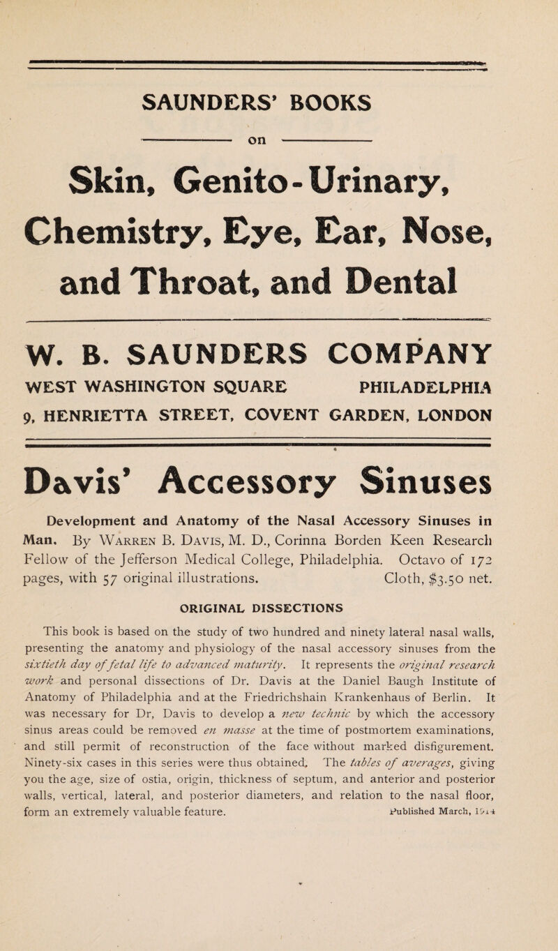 SAUNDERS’ BOOKS -- on - Skin, Genito - Urinary, Chemistry, Eye, Ear, Nose, and Throat, and Dental W. B. SAUNDERS COMPANY WEST WASHINGTON SQUARE PHILADELPHIA 9, HENRIETTA STREET, COVENT GARDEN, LONDON Davis’ Accessory Sinuses Development and Anatomy of the Nasal Accessory Sinuses in Man. By Warren B. Davis, M. D., Corinna Borden Keen Research Fellow of the Jefferson Medical College, Philadelphia. Octavo of 172 pages, with 57 original illustrations. Cloth, $3.50 net. ORIGINAL DISSECTIONS This book is based on the study of two hundred and ninety lateral nasal walls, presenting the anatomy and physiology of the nasal accessory sinuses from the sixtieth day of fetal life to advanced maturity. It represents the original research work and personal dissections of Dr. Davis at the Daniel Baugh Institute of Anatomy of Philadelphia and at the Friedrichshain Krankenhaus of Berlin. It was necessary for Dr, Davis to develop a new technic by which the accessory sinus areas could be removed en masse at the time of postmortem examinations, and still permit of reconstruction of the face without marked disfigurement. Ninety-six cases in this series were thus obtained. The tables of averages, giving you the age, size of ostia, origin, thickness of septum, and anterior and posterior walls, vertical, lateral, and posterior diameters, and relation to the nasal floor, form an extremely valuable feature. published March, i&ia