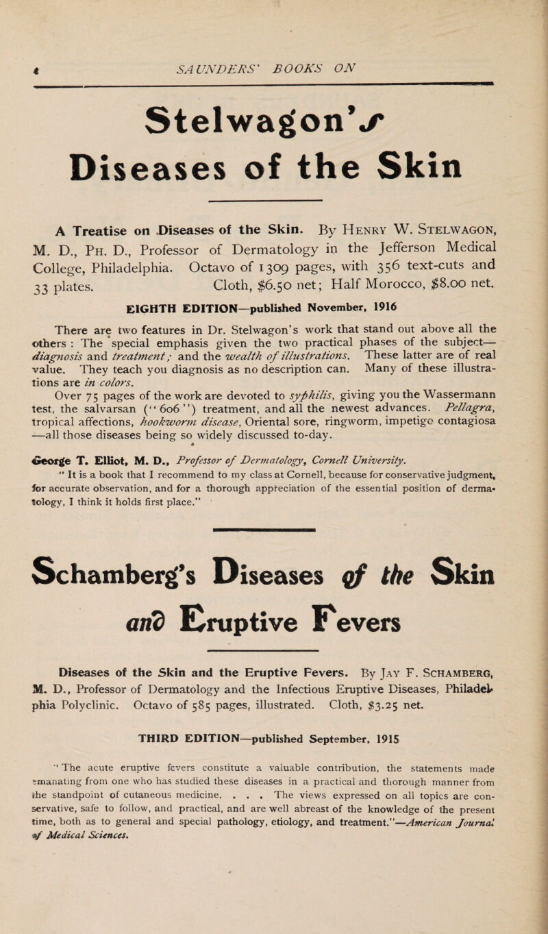 StelwagonV Diseases of the Skin A Treatise on Diseases of the Skin. By Henry W. Stelwagon, M. D., Ph. D., Professor of Dermatology in the Jefferson Medical College, Philadelphia. Octavo of 1309 pages, with 356 text-cuts and 33 plates. Cloth, $6.50 net; Half Morocco, $8.00 nei. EIGHTH EDITION—published November, 1916 There are two features in Dr. Stelwagon’s work that stand out above all the others : The special emphasis given the two practical phases of the subject— diagnosis and treatment; and the wealth of illustrations. These latter are of real value. They teach you diagnosis as no description can. Many of these illustra¬ tions are in colors. Over 75 pages of the work are devoted to syphilis, giving you the Wassermann test, the salvarsan (“606”) treatment, and all the newest advances. Pellagra, tropical affections, hookworm disease, Oriental sore, ringworm, impetigo contagiosa —all those diseases being so widely discussed to-day. George T. Elliot, M. D.t Professor of Dermatology, Cornell University.  It is a book that I recommend to my class at Cornell, because for conservative judgment, for accurate observation, and for a thorough appreciation of the essential position of derma¬ tology, I think it holds first place.” Schamberg's Diseases qf the Skin and Eruptive Eevers Diseases of the Skin and the Eruptive Fevers. By Jay F. Schamberg, M. B., Professor of Dermatology and the Infectious Eruptive Diseases, Philadeic phia Polyclinic. Octavo of 585 pages, illustrated. Cloth, $3.25 net. THIRD EDITION—published September, 1915 “ The acute eruptive fevers constitute a valuable contribution, the statements made emanating from one who has studied these diseases in a practical and thorough manner from she standpoint of cutaneous medicine. . . . The views expressed on all topics are con¬ servative, safe to follow, and practical, and are well abreast of the knowledge of the present time, both as to general and special pathology, etiology, and treatment.”—American Journal yf Medical Sciences.