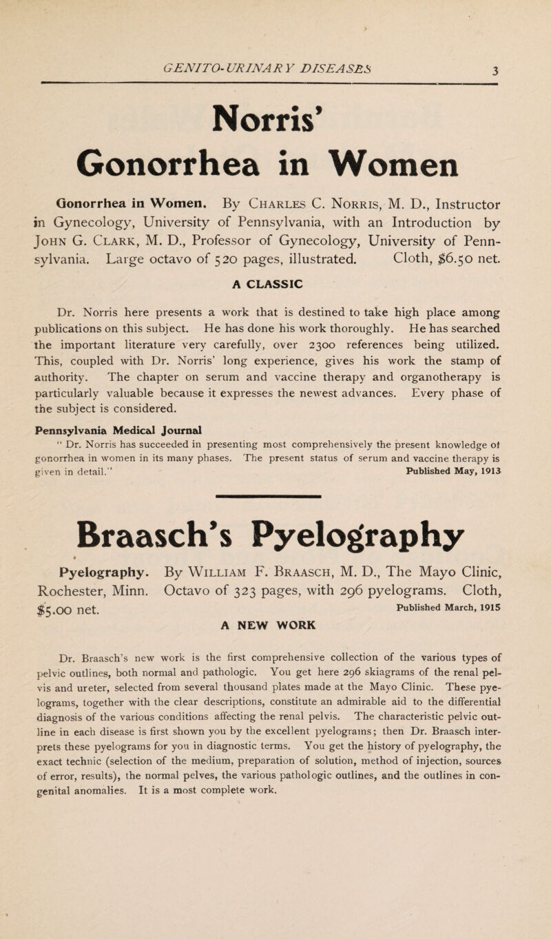 GENITO-URINARY DISEASES Norris’ Gonorrhea in Women Gonorrhea in Women. By Charles C. Norris, M. D., Instructor in Gynecology, University of Pennsylvania, with an Introduction by John G. Clark, M. D., Professor of Gynecology, University of Penn¬ sylvania. Large octavo of 520 pages, illustrated. Cloth, $6.50 net A CLASSIC Dr. Norris here presents a work that is destined to take high place among publications on this subject. He has done his work thoroughly. He has searched the important literature very carefully, over 2300 references being utilized. This, coupled with Dr. Norris’ long experience, gives his work the stamp of authority. The chapter on serum and vaccine therapy and organotherapy is particularly valuable because it expresses the newest advances. Every phase of the subject is considered. Pennsylvania Medical Journal “ Dr. Norris has succeeded in presenting most comprehensively the present knowledge of gonorrhea in women in its many phases. The present status of serum and vaccine therapy is given in detail.’’ Published May, 1913 Braasch s Pyelography Pyelography. By William F. Braasch, M. D., The Mayo Clinic, Rochester, Minn. Octavo of 323 pages, with 296 pyelograms. Cloth, $5.00 net. Published March, 1915 A NEW WORK Dr. Braasch’s new work is the first comprehensive collection of the various types of pelvic outlines, both normal and pathologic. You get here 296 skiagrams of the renal pel¬ vis and ureter, selected from several thousand plates made at the Mayo Clinic. These pye¬ lograms, together with the clear descriptions, constitute an admirable aid to the differential diagnosis of the various conditions affecting the renal pelvis. The characteristic pelvic out¬ line in each disease is first shown you by the excellent pyelograms; then Dr. Braasch inter¬ prets these pyelograms for you in diagnostic terms. You get the history of pyelography, the exact technic (selection of the medium, preparation of solution, method of injection, sources of error, results), the normal pelves, the various pathologic outlines, and the outlines in con¬ genital anomalies. It is a most complete work.