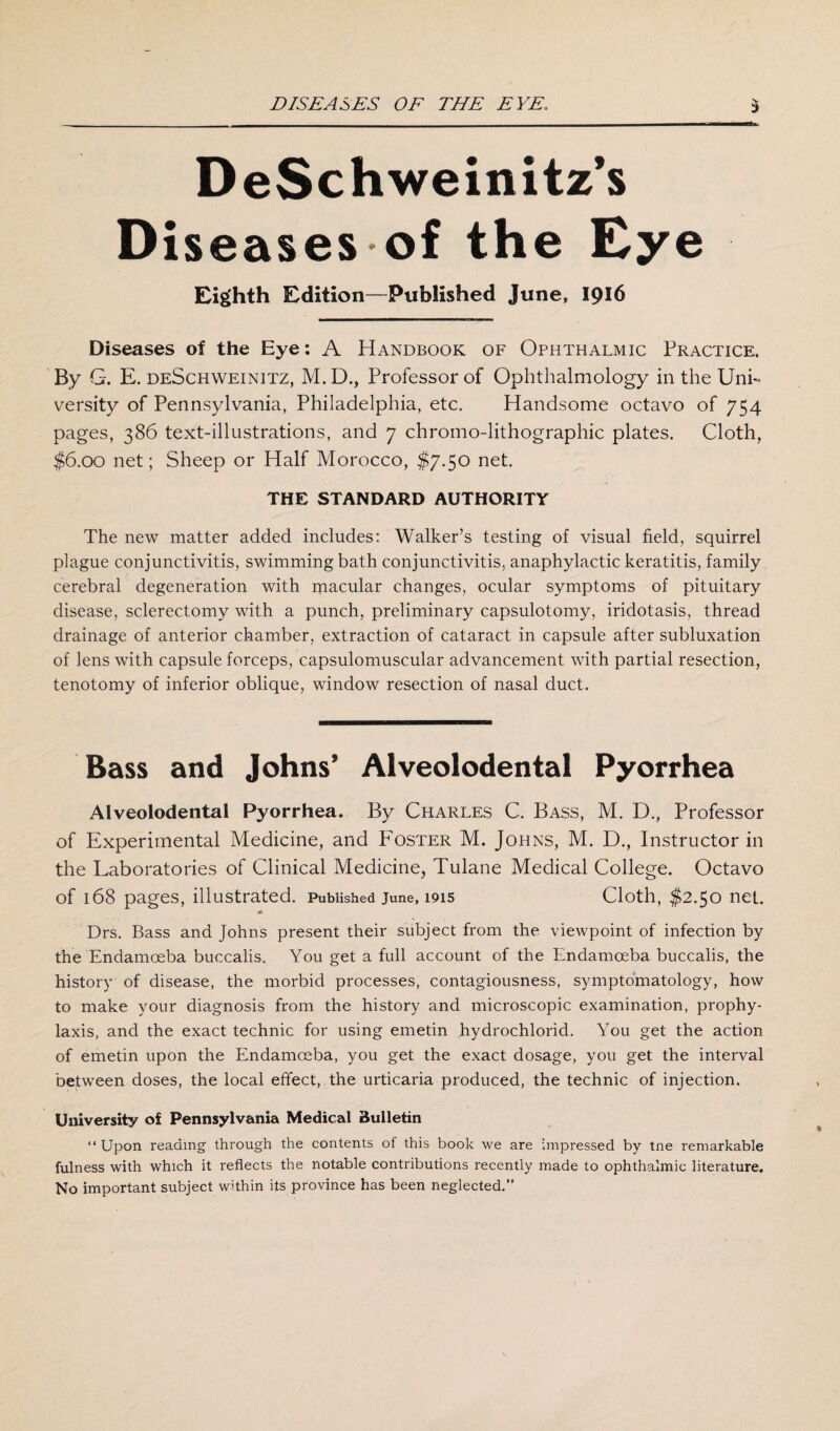 DeSchweinitz’s Diseases of the Eye Eighth Edition—Published June, 1916 Diseases of the Eye: A Handbook of Ophthalmic Practice. By G. E. deSchweinitz, M. D., Professor of Ophthalmology in the Uni¬ versity of Pennsylvania, Philadelphia, etc. Handsome octavo of 754 pages, 386 text-illustrations, and 7 chromo-lithographic plates. Cloth, $6.00 net; Sheep or Half Morocco, $7.50 net. THE STANDARD AUTHORITY The new matter added includes: Walker’s testing of visual field, squirrel plague conjunctivitis, swimming bath conjunctivitis, anaphylactic keratitis, family cerebral degeneration with macular changes, ocular symptoms of pituitary disease, sclerectomy with a punch, preliminary capsulotomy, iridotasis, thread drainage of anterior chamber, extraction of cataract in capsule after subluxation of lens with capsule forceps, capsulomuscular advancement with partial resection, tenotomy of inferior oblique, window resection of nasal duct. Bass and Johns’ Alveolodental Pyorrhea Alveolodental Pyorrhea. By Charles C. Bass, M. D., Professor of Experimental Medicine, and Foster M. Johns, M. D., Instructor in the Laboratories of Clinical Medicine, Tulane Medical College. Octavo of 168 pages, illustrated. Published June, 1915 Cloth, $2.50 net. Drs. Bass and Johns present their subject from the viewpoint of infection by the Endamceba buccalis. You get a full account of the Endamceba buccalis, the history of disease, the morbid processes, contagiousness, symptomatology, how to make your diagnosis from the history and microscopic examination, prophy¬ laxis, and the exact technic for using emetin hydrochlorid. You get the action of emetin upon the Endamceba, you get the exact dosage, you get the interval between doses, the local effect, the urticaria produced, the technic of injection. University of Pennsylvania Medical Bulletin “ Upon reading through the contents of this book we are impressed by tne remarkable fulness with which it reflects the notable contributions recently made to ophthalmic literature. No important subject within its province has been neglected.”