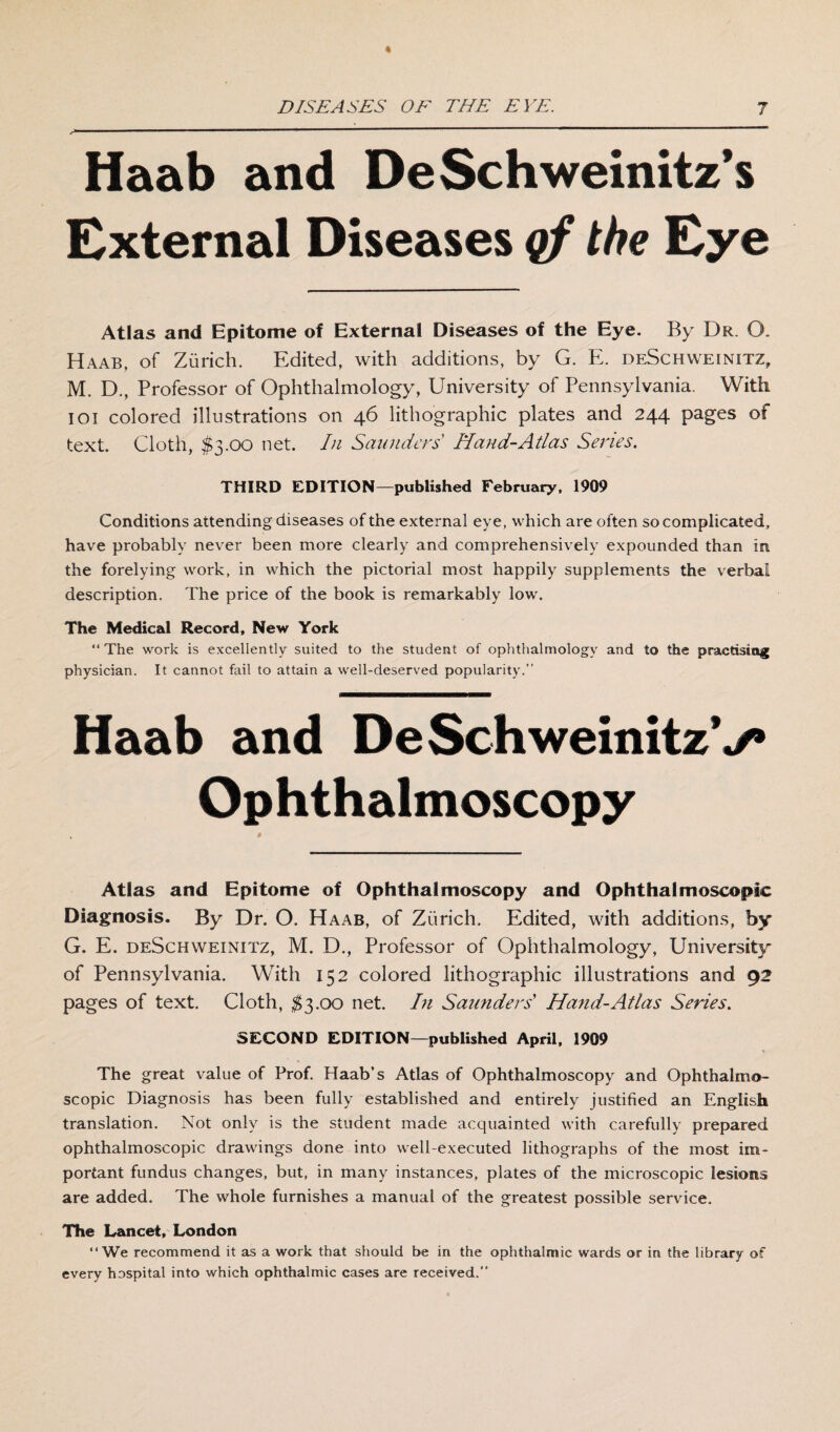 - .—11 ■'  Haab and DeSchweinitz’s External Diseases qf the Eye Atlas and Epitome of External Diseases of the Eye. By Dr. O. Haab, of Zurich. Edited, with additions, by G. E. deSchweinitz, M. D., Professor of Ophthalmology, University of Pennsylvania. With ioi colored illustrations on 46 lithographic plates and 244 pages of text. Cloth, $3.00 net. In Saunders Hand-Atlas Series. THIRD EDITION—published February, 1909 Conditions attending diseases of the external eye, which are often so complicated, have probably never been more clearly and comprehensively expounded than in the forelying work, in which the pictorial most happily supplements the verbal description. The price of the book is remarkably low. The Medical Record, New York “ The work is excellently suited to the student of ophthalmology and to the practising physician. It cannot fail to attain a well-deserved popularity.’’ Haab and De SchweinitzV Ophthalmoscopy Atlas and Epitome of Ophthalmoscopy and Ophthalmoscopic Diagnosis. By Dr. O. Haab, of Zurich. Edited, with additions, by G. E. deSchweinitz, M. D., Professor of Ophthalmology, University of Pennsylvania. With 152 colored lithographic illustrations and 92 pages of text. Cloth, $3.00 net. I)l Saunders’ Hand-Atlas Series. SECOND EDITION—published April, 1909 The great value of Prof. Haab’s Atlas of Ophthalmoscopy and Ophthalmo¬ scopic Diagnosis has been fully established and entirely justified an English translation. Not only is the student made acquainted with carefully prepared ophthalmoscopic drawings done into well-executed lithographs of the most Im¬ portant fundus changes, but, in many instances, plates of the microscopic lesions are added. The whole furnishes a manual of the greatest possible service. The Lancet, London “We recommend it as a work that should be in the ophthalmic wards or in the library of every hospital into which ophthalmic cases are received.