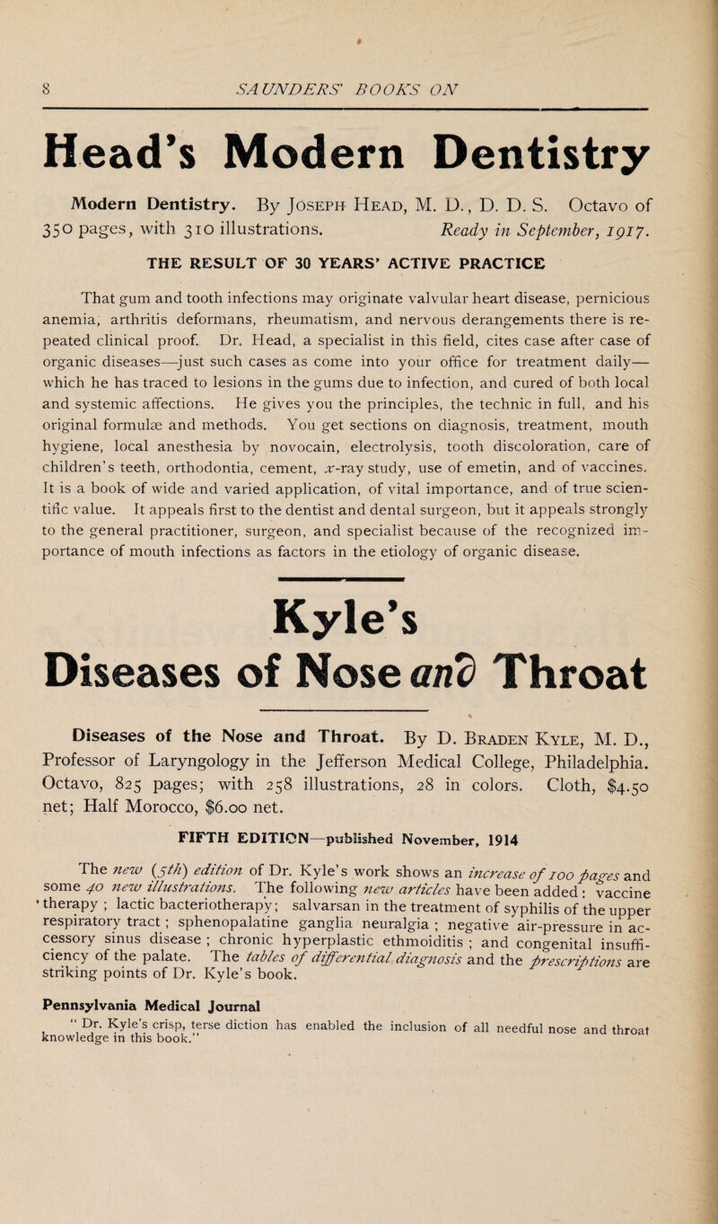 Head’s Modern Dentistry Modern Dentistry. By Joseph Head, M. D., D. D. S. Octavo of 35° Pages> with 310 illustrations. Ready in September, 1917. THE RESULT OF 30 YEARS’ ACTIVE PRACTICE That gum and tooth infections may originate valvular heart disease, pernicious anemia, arthritis deformans, rheumatism, and nervous derangements there is re¬ peated clinical proof. Dr„ Head, a specialist in this field, cites case after case of organic diseases—just such cases as come into your office for treatment daily— which he has traced to lesions in the gums due to infection, and cured of both local and systemic affections. He gives you the principles, the technic in full, and his original formulas and methods. You get sections on diagnosis, treatment, mouth hygiene, local anesthesia by novocain, electrolysis, tooth discoloration, care of children’s teeth, orthodontia, cement, sr-ray study, use of emetin, and of vaccines. It is a book of wide and varied application, of vital importance, and of true scien¬ tific value. It appeals first to the dentist and dental surgeon, but it appeals strongly to the general practitioner, surgeon, and specialist because of the recognized im¬ portance of mouth infections as factors in the etiology of organic disease. Kyle’s Diseases of Nose and Throat Diseases of the Nose and Throat. By D. Braden Kyle, M. D., Professor of Laryngology in the Jefferson Medical College, Philadelphia. Octavo, 825 pages; with 258 illustrations, 28 in colors. Cloth, $4.50 net; Half Morocco, $6.00 net. FIFTH EDITION—published November, 1914 The new (5th) edition of Dr. Kyle’s work shows an increase of 100 pao-es and some 40 new illustrations. The following new articles have been added : vaccine ' therapy ; lactic bacteriotherap'y; salvarsan in the treatment of syphilis of the upper respiratory tiact , sphenopalatine ganglia neuralgia ; negative air-pressure in ac¬ cessory sinus disease ; chronic hyperplastic ethmoiditis ; and congenital insuffi¬ ciency of the palate. The tables of deferential diagnosis and the prescriptions are striking points of Dr. Kyle’s book. Pennsylvania Medical Journal “ Dr. Kyle’s crisp, terse diction has enabled the inclusion of all needful nose and throat knowledge in this book.”