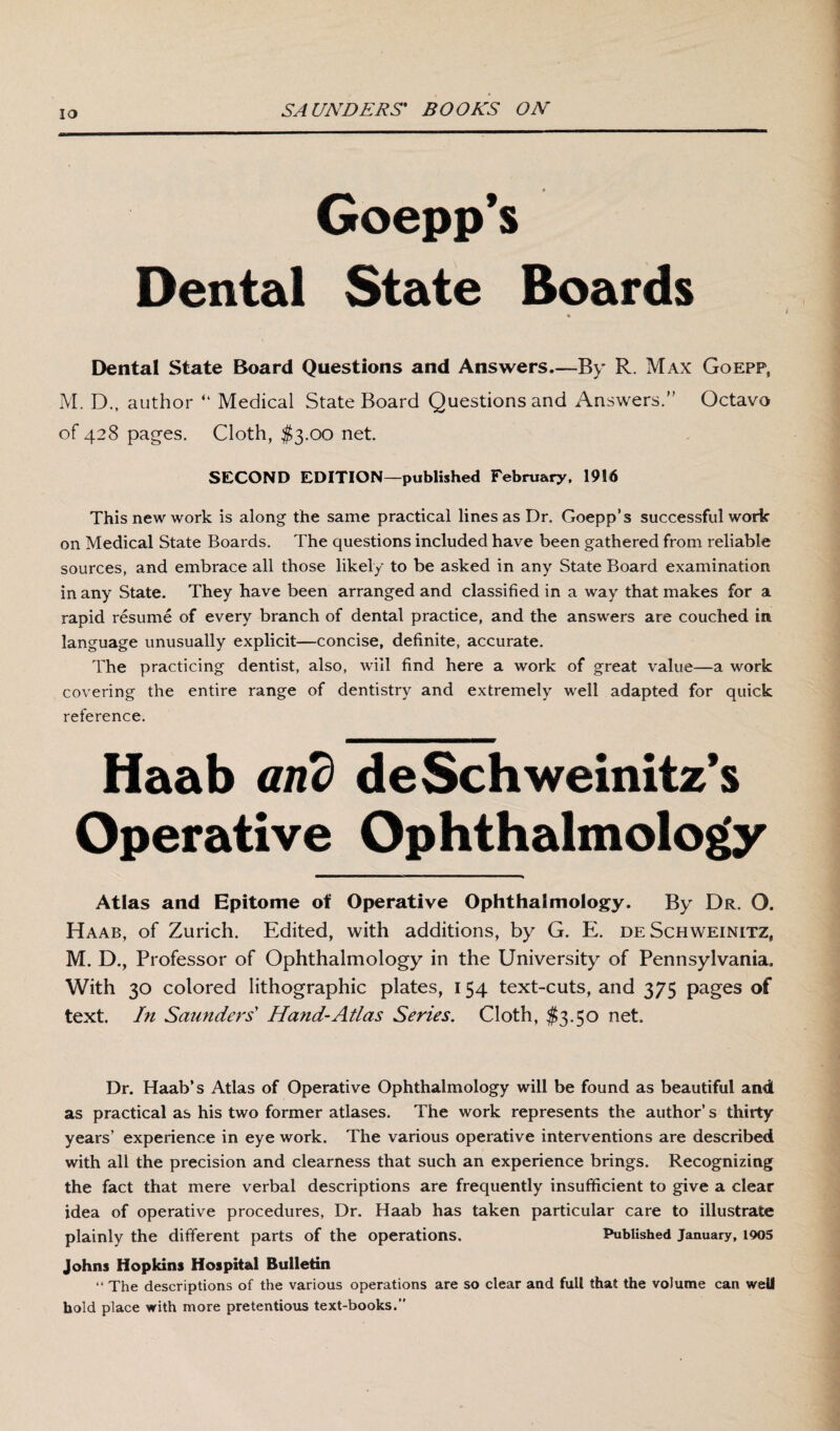 Goepp’s Dental State Boards ♦ Dental State Board Questions and Answers—By R. Max Goepf, M. D., author “ Medical State Board Questions and Answers.” Octavo of 428 pages. Cloth, $3.00 net SECOND EDITION—published February, 1916 This new work is along the same practical lines as Dr. Goepp’s successful work on Medical State Boards. The questions included have been gathered from reliable sources, and embrace all those likely to be asked in any State Board examination in any State. They have been arranged and classified in a way that makes for a rapid resume of every branch of dental practice, and the answers are couched in language unusually explicit—concise, definite, accurate. The practicing dentist, also, will find here a work of great value—a work covering the entire range of dentistry and extremely well adapted for quick reference. Haab and de Sch weinitz’s Operative Ophthalmology Atlas and Epitome ot Operative Ophthalmology. By Dr. O. Haab, of Zurich. Edited, with additions, by G. E. de Schweinitz, M. D., Professor of Ophthalmology in the University of Pennsylvania. With 30 colored lithographic plates, 154 text-cuts, and 375 pages of text. In Saunders' Hand-Atlas Series. Cloth, $3.50 net. Dr. Haab’s Atlas of Operative Ophthalmology will be found as beautiful and as practical as his two former atlases. The work represents the author’s thirty years’ experience in eye work. The various operative interventions are described with all the precision and clearness that such an experience brings. Recognizing the fact that mere verbal descriptions are frequently insufficient to give a clear idea of operative procedures, Dr. Haab has taken particular care to illustrate plainly the different parts of the operations. Published January, loos Johns Hopkins Hospital Bulletin “ The descriptions of the various operations are so clear and full that the volume can well hold place with more pretentious text-books.”