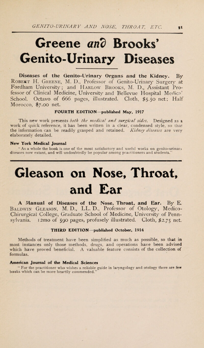 GE AY TO- UR IN A R Y AND NOSE, THROAT, ETC. ft Greene and Brooks’ Genito-Urinary Diseases Diseases of the Genito=Urinary Organs and the Kidney. By Robert H. Greene, M. D., Professor of Genito-Urinary Surgery at Fordham University; and Harlow Brooks, M. D., Assistant Pro¬ fessor of Clinical Medicine, University and Bellevue Hospital Medici School. Octavo of 666 pages, illustrated. Cloth, $5.50 net; Half Morocco, $7.00 net. FOURTH EDITION—published May, 1917 This new work presents both the medical and surgical sides. Designed as a work of quick reference, it has been written in a clear, condensed style, so that the information can be readily grasped and retained. Kidney diseases are very elaborately detailed. New York Medical Journal “ As a whole the book is one of the most satisfactory and useful works on genito-urinaty diseases now extant, and will undoubtedly be popular among practitioners and students.” Gleason on Nose, Throat, and Ear A Manual of Diseases of the Nose, Throat, and Ear. By E, Baldwin Gleason, M. D., LL. D., Professor of Otology, Medico- Chirurgical College, Graduate School of Medicine, University of Penn¬ sylvania. i21110 of 590 pages, profusely illustrated. Cloth, $2.75 net THIRD EDITION—published October, 1914 Methods of treatment have been simplified as much as possible, so that in most instances only those methods, drugs, and operations have been advised which have proved beneficial. A valuable feature consists of the collection of formulas. American Journal of the Medical Sciences “For the practitioner who wishes a reliable guide in laryngology and otology there are few books which can be more heartily commended.'’