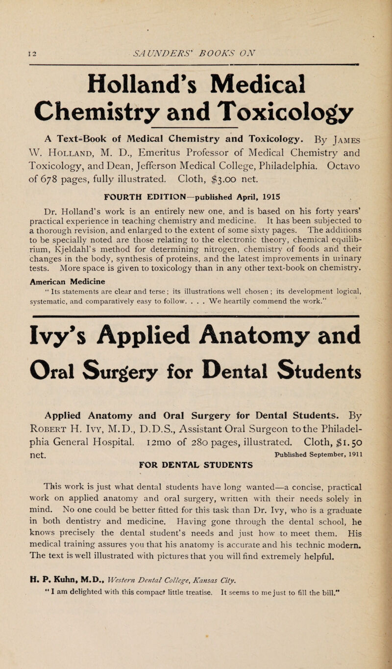 Holland’s Medical Chemistry and Toxicology A Text=Book of Medical Chemistry and Toxicology. By James W. Holland, M. D., Emeritus Professor of Medical Chemistry and Toxicology, and Dean, Jefferson Medical College, Philadelphia. Octavo of 678 pages, fully illustrated. Cloth, $3.00 net. FOURTH EDITION—published April, 1915 Dr. Holland’s work is an entirely new one, and is based on his forty years’ practical experience in teaching chemistry and medicine. It has been subjected to a thorough revision, and enlarged to the extent of some sixty pages. The additions to be specially noted are those relating to the electronic theory, chemical equilib¬ rium, Kjeldahl’s method for determining nitrogen, chemistry of foods and their changes in the body, synthesis of proteins, and the latest improvements in urinary tests. More space is given to toxicology than in any other text-book on chemistry. American Medicine “ Its statements are clear and terse ; its illustrations well chosen ; its development logical, systematic, and comparatively easy to follow. ... We heartily commend the work.” Ivy’s Applied Anatomy and Oral Surgery for Dental Students Applied Anatomy and Oral Surgery for Dental Students. By Robert H. Ivy, M.D., D.D.S., Assistant Oral Surgeon to the Philadel¬ phia General Hospital. i2mo of 280 pages, illustrated. Cloth, $1.50 net. Published September, 1911 FOR DENTAL STUDENTS This work is just what dental students have long wanted—a concise, practical work on applied anatomy and oral surgery, written with their needs solely in mind. No one could be better fitted for this task than Dr. Ivy, who is a graduate in both dentistry and medicine. Having gone through the dental school, he knows precisely the dental student’s needs and just how to meet them. His medical training assures you that his anatomy is accurate and his technic modern. The text is well illustrated with pictures that you will find extremely helpful. H. P. Kuhn, M.D., Western Dental College, Kansas City.  I am delighted with this compact little treatise. It seems to me just to fill the bill.*'