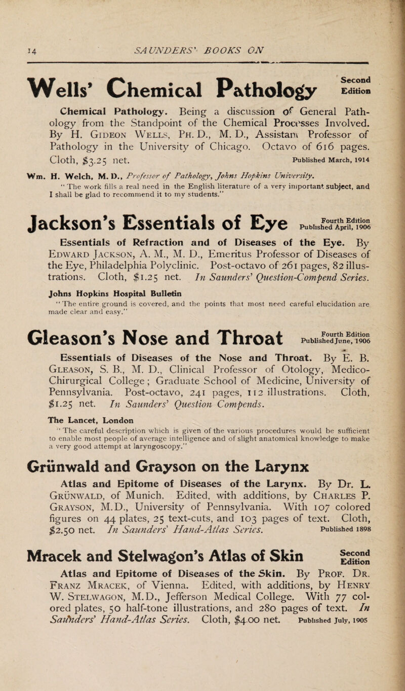 Wells* Chemical Pathology Edition Chemical Pathology. Being a discussion 0** General Path- ology from the Standpoint of the Chemical Processes Involved. By H. Gideon Wells, Ph. D., M. D., Assistant Professor of Pathology in the University of Chicago. Octavo of 616 pages. Cloth, $3.25 net. Published March, 1914 Wm. H. Welch, M. IX, Professor of Pathology, Johns Hopkins University. “ The work fills a real need in the English literature of a very important subject, and I shall be glad to recommend it to my students.” Jackson's Essentials of Eye Published April, 1906 Essentials of Refraction and of Diseases of the Eye. By Edward Jackson, A. M., M. D., Emeritus Professor of Diseases of the Eye, Philadelphia Polyclinic. Post-octavo of 261 pages, 82 illus¬ trations. Cloth, $1.2$ net. In Saunders’ Question-Comp end Series. Johns Hopkins Hospital Bulletin “The entire ground is covered, and the points that most need careful elucidation are made clear and easy.” Gleason*s Nose and Throat Published June, 1906 JBT Essentials of Diseases of the Nose and Throat. By E. B. Gleason, S. B., M. B., Clinical Professor of Otology, Medico- Chirurgical College; Graduate School of Medicine, University of Pennsylvania. Post-octavo, 241 pages, 112 illustrations. Cloth, $1.25 net. In Saunders’ Question Compends. The Lancet, London  The careful description which is given of the various procedures would be sufficient to enable most people of average intelligence and of slight anatomical knowledge to make a very good attempt at laryngoscopy.” Griinwald and Grayson on the Larynx Atlas and Epitome of Diseases of the Larynx. By Dr. L. Grunwald, of Munich, Edited, with additions, by Charles P. Grayson, M.D., University of Pennsylvania. With 107 colored figures on 44 plates, 25 text-cuts, and 103 pages of text. Cloth, $2.50 net. In Saunders' Hand-Atlas Series. Published i898 Mracek and Stelwagon’s Atlas of Skin Second Edition Atlas and Epitome of Diseases of the Skin. By Prof. Dr. Franz Mracek, of Vienna. Edited, with additions, by Henry W. Stelwagon, M.D., Jefferson Medical College. With 77 col¬ ored plates, 50 half-tone illustrations, and 280 pages of text. In Saitnders’ Hand-Atlas Series. Cloth, $4.00 net. Published July, 1905