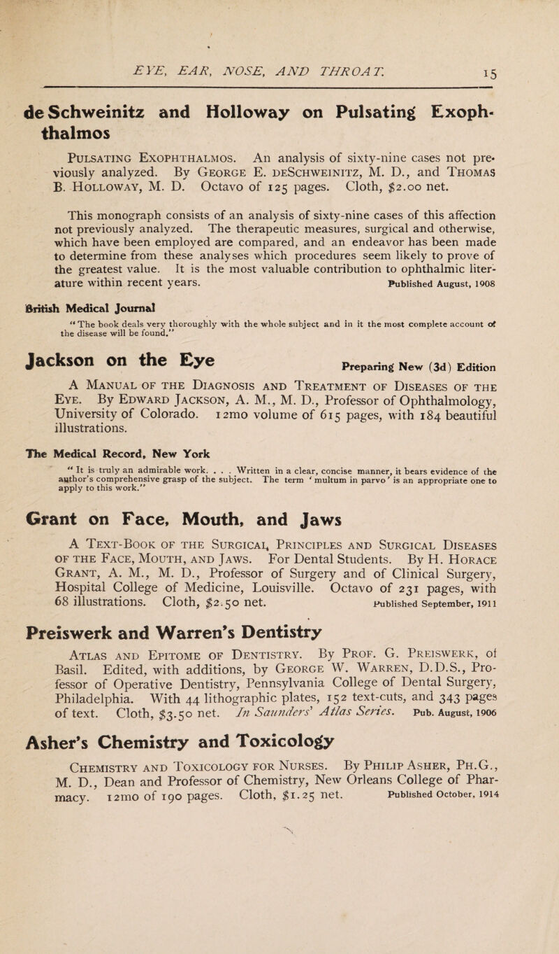 EYE, EAR, NOSE, AND THROAT. deSchweinitz and Holloway on Pulsating Exoph¬ thalmos Pulsating Exophthalmos. An analysis of sixty-nine cases not pre» viously analyzed. By George E. deSchweinitz, M. D., and Thomas B. Holloway, M. D. Octavo of 125 pages. Cloth, $2.00 net. This monograph consists of an analysis of sixty-nine cases of this affection not previously analyzed. The therapeutic measures, surgical and otherwise, which have been employed are compared, and an endeavor has been made to determine from these analyses which procedures seem likely to prove of the greatest value. It is the most valuable contribution to ophthalmic liter¬ ature within recent years. Published August, 1908 British Medical Journal  The book deals very thoroughly with the whole subject and in it the most complete account of the disease will be found. Jackson on the Eye Preparing New (3d) Edition A Manual of the Diagnosis and Treatment of Diseases of the Eye. By Edward Jackson, A. M., M. D., Professor of Ophthalmology, University of Colorado. i2mo volume of 615 pages, with 184 beautiful illustrations. The Medical Record, New York “ It is truly an admirable work. . . . Written in a clear, concise manner, it bears evidence of the author’s comprehensive grasp of the subject. The term ' multum in parvo’ is an appropriate one to apply to this work. Grant on Face, Mouth, and Jaws A Text-Book of the Surgicai, Principles and Surgical Diseases of the Face, Mouth, and Jaws. For Dental Students. By H. Horace Grant, A. M., M. D., Professor of Surgery and of Clinical Surgery, Hospital College of Medicine, Louisville. Octavo of 231 pages, with 68 illustrations. Cloth, $2,50 net. Published September, 1911 Preiswerk and Warren's Dentistry Atlas and Epitome of Dentistry. By Prof. G. Preiswerk, ol Basil. Edited, with additions, by George W. Warren, D.D.S., Pro¬ fessor of Operative Dentistry, Pennsylvania College of Dental Surgery, Philadelphia. With 44 lithographic plates, 152 text-cuts, and 343 pages of text. Cloth, $3.50 net. In Saunders' Atlas Series. Pub. August, 1906 Asher's Chemistry and Toxicology Chemistry and Toxicology for Nurses. By Philip Asher, Ph.G., M. D., Dean and Professor of Chemistry, New Orleans College of Phar¬ macy. 12mO of 190 pages. Cloth, $1.25 net. Published October, 1914