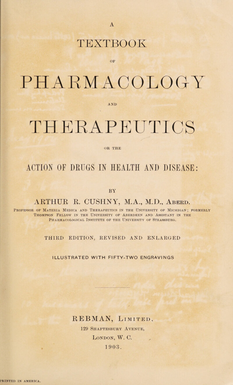 A TEXTBOOK OF PHARMACOLOGY AND THERAPEUTICS OR THE ACTION OF DRUGS IN HEALTH AND DISEASE: BY ARTHUR R. CUSHNY, M.A., M.D., Aberd. Professor of Materia Medica and Therapeutics in the University of Michigan; formerly Thompson Fellow in the University of Aberdeen and Assistant in the Pharmacological Institute of the University of Strassburg. THIRD EDITION, REVISED AND ENLARGED ILLUSTRATED WITH FIFTY-TWO ENGRAVINGS EEBMAN, Limited, 129 Shaftesbury Avenue, London, W. C. 1903. PRINTED IN AMERICA.