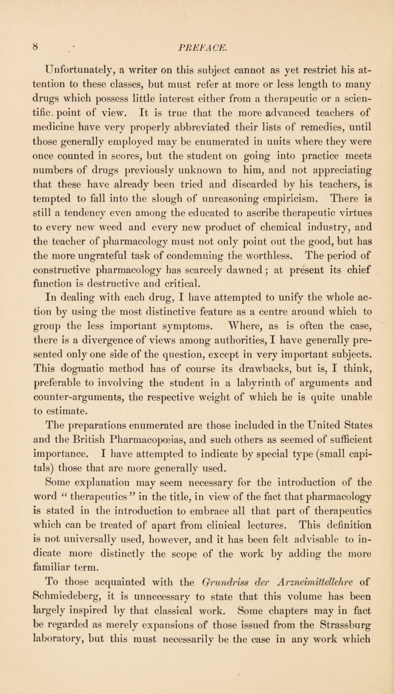 Unfortunately, a writer on this subject cannot as yet restrict his at¬ tention to these classes, but must refer at more or less length to many drugs which possess little interest either from a therapeutic or a scien¬ tific. point of view. It is true that the more advanced teachers of medicine have very properly abbreviated their lists of remedies, until those generally employed may be enumerated in units where they were once counted in scores, but the student on going into practice meets numbers of drugs previously unknown to him, and not appreciating that these have already been tried and discarded by his teachers, is tempted to fall into the slough of unreasoning empiricism. There is still a tendency even among the educated to ascribe therapeutic virtues to every new weed and every new product of chemical industry, and the teacher of pharmacology must not only point out the good, but has the more ungrateful task of condemning the worthless. The period of constructive pharmacology has scarcely dawned; at present its chief function is destructive and critical. In dealing with each drug, I have attempted to unify the whole ac¬ tion by using the most distinctive feature as a centre around which to group the less important symptoms. Where, as is often the case, there is a divergence of views among authorities, I have generally pre¬ sented only one side of the question, except in very important subjects. This dogmatic method has of course its drawbacks, but is, I think, preferable to involving the student in a labyrinth of arguments and counter-arguments, the respective weight of which he is quite unable to estimate. The preparations enumerated are those included in the United States and the British Pharmacopoeias, and such others as seemed of sufficient importance. I have attempted to indicate by special type (small capi¬ tals) those that are more generally used. Some explanation may seem necessary for the introduction of the word “ therapeutics ” in the title, in view of the fact that pharmacology is stated in the introduction to embrace all that part of therapeutics which can be treated of apart from clinical lectures. This definition is not universally used, however, and it has been felt advisable to in¬ dicate more distinctly the scope of the work by adding the more familiar term. To those acquainted with the Grundriss der Arzneimittellehre of Schmiedeberg, it is unnecessary to state that this volume has been largely inspired by that classical work. Some chapters may in fact be regarded as merely expansions of those issued from the Strassburg laboratory, but this must necessarily be the case in any work which