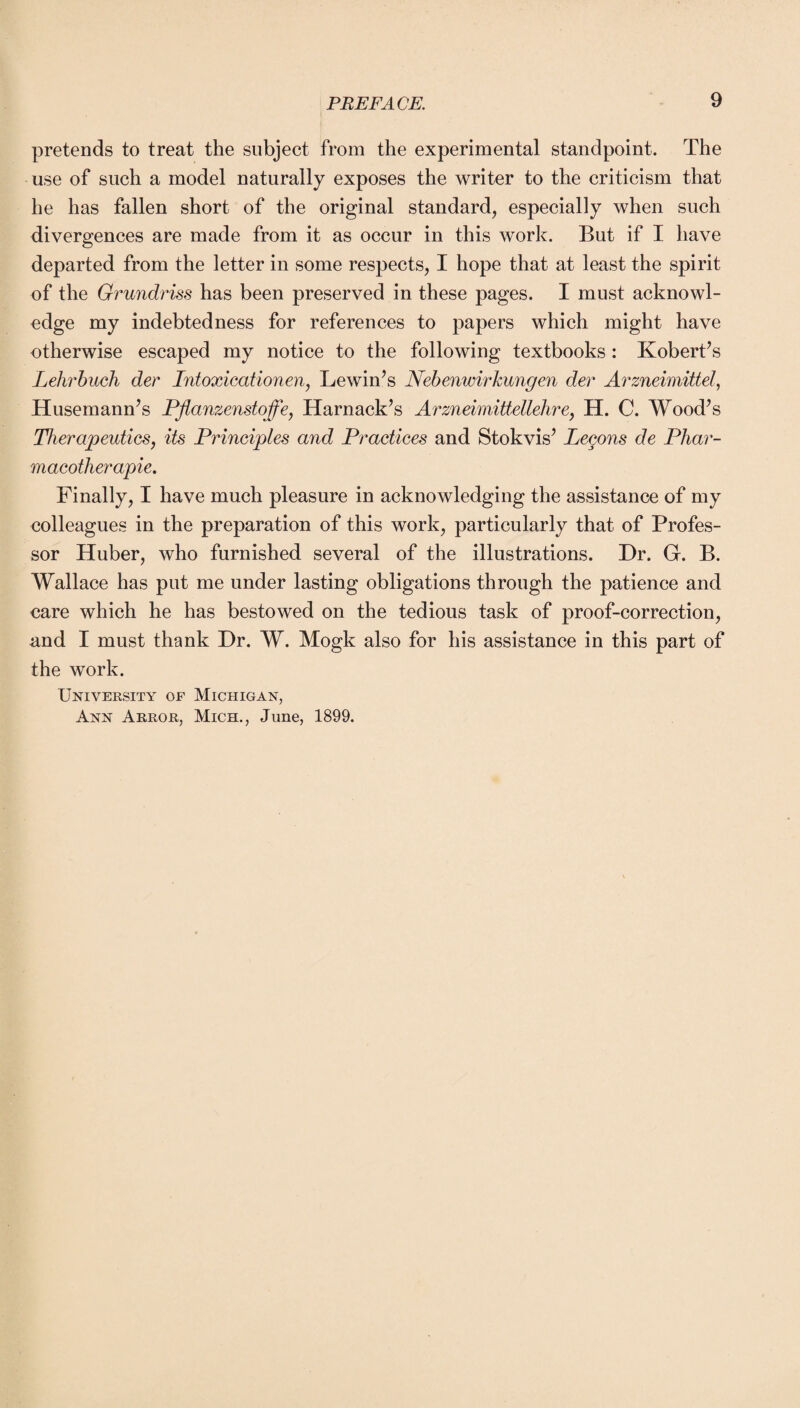 pretends to treat the subject from the experimental standpoint. The use of such a model naturally exposes the writer to the criticism that he has fallen short of the original standard, especially when such divergences are made from it as occur in this work. But if I have departed from the letter in some respects, I hope that at least the spirit of the Grundriss has been preserved in these pages. I must acknowl¬ edge my indebtedness for references to papers which might have otherwise escaped my notice to the following textbooks: Kobert’s Lehrbuch der Intoxicationen, Lewin’s Nebenwirkungen dev Arzneimittel, Husemann’s Pflanzenstoffe, Harnack’s Arzneimittellehre, H. C. Wood’s Therapeutics, its Principles and Practices and Stokvis’ Leeons de Phar- macotherapie. Finally, I have much pleasure in acknowledging the assistance of my colleagues in the preparation of this work, particularly that of Profes¬ sor Huber, who furnished several of the illustrations. Dr. G. B. Wallace has put me under lasting obligations through the patience and care which he has bestowed on the tedious task of proof-correction, and I must thank Dr. W. Mogk also for his assistance in this part of the work. University of Michigan, Ann Arror, Mich., June, 1899.