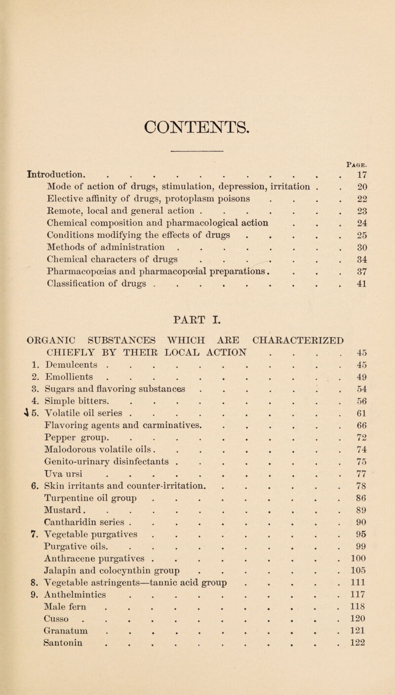 CONTENTS. Page. Introduction. ........... 17 Mode of action of drugs, stimulation, depression, irritation . . 20 Elective affinity of drugs, protoplasm poisons .... 22 Remote, local and general action ....... 23 Chemical composition and pharmacological action ... 24 Conditions modifying the effects of drugs ..... 25 Methods of administration ........ 30 Chemical characters of drugs ....... 34 Pharmacopoeias and pharmacopoeial preparations. ... 37 Classification of drugs ...41 PART I. ORGANIC SUBSTANCES WHICH ARE CHARACTERIZED CHIEFLY BY THEIR LOCAL ACTION .... 45 1. Demulcents ........... 45 2. Emollients ........... 49 3. Sugars and flavoring substances ....... 54 4. Simple bitters. .......... 56 4 5. Volatile oil series .......... 61 Flavoring agents and carminatives. ...... 66 Pepper group. .......... 72 Malodorous volatile oils. . . . . . . . .74 Genito-urinary disinfectants ........ 75 Uva ursi ........... 77 6. Skin irritants and counter-irritation. . . . . . .78 Turpentine oil group . . . . . . . . .86 Mustard. ........... 89 Cantharidin series .......... 90 7. Vegetable purgatives ......... 95 Purgative oils. .......... 99 Anthracene purgatives . . . . . . . . .100 Jalapin and colocynthin group ....... 105 8. Vegetable astringents—tannic acid group . . . . .111 9. Anthelmintics .......... 117 Male fern ........... 118 Cusso ............ 120 Granatum ........... 121 Santonin ..... ...... 122