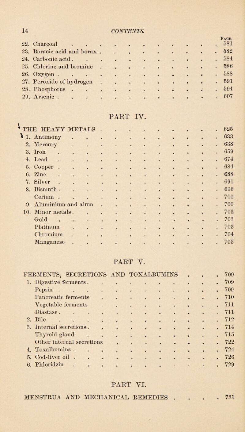 Page 22. Charcoal ........... 581 23. Boracic acid and borax ......... 582 24. Carbonic acid ........... 584 25. Chlorine and bromine ......... 586 26. Oxygen ............ 588 27. Peroxide of hydrogen ......... 591 28. Phosphorus ........... 594 29. Arsenic ............ 607 PART IV. * THE HEAVY METALS.625 ^ 1. Antimony ........... 633 2. Mercury ........... 638 3. Iron ............ 659 4. Lead ............ 674 5. Copper ............ 684 6. Zinc ............ 688 7. Silver.691 8. Bismuth ............ 696 Cerium . . . . . . . . . . . .700 9. Aluminium and alum . . . . . . . . .700 10. Minor metals. .......... 703 Gold.703 Platinum ........... 703 Chromium . . . . . . . . . . .704 Manganese ........... 705 PART V. FERMENTS, SECRETIONS AND TOXALBUMINS . . .709 1. Digestive ferments. ......... 709 Pepsin ............ 709 Pancreatic ferments . . . . . . . . .710 Vegetable ferments . . . . . . . . .711 Diastase. . . . . . . . . . . .711 2. Bile.712 3. Internal secretions .......... 714 Thyroid gland .......... 715 Other internal secretions . . . . . . . .722 4. Toxalbumins ........... 724 5. Cod-liver oil .......... 726 6. Phloridzin.729 PART VI. MENSTRUA AND MECHANICAL REMEDIES .... 731