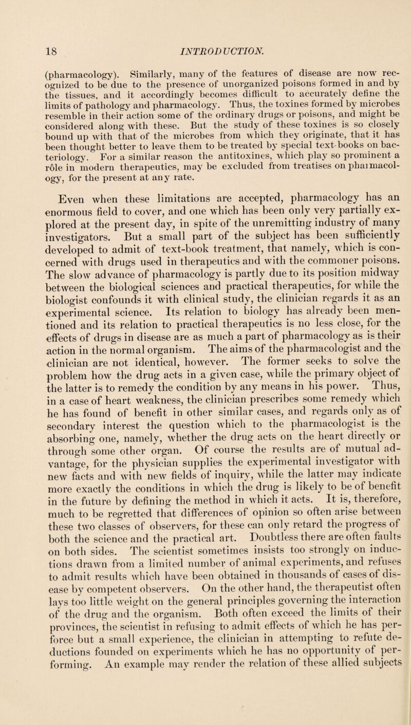 (pharmacology). Similarly, many of the features of disease are now rec¬ ognized to be due to the presence of unorganized poisons formed in and by the tissues, and it accordingly becomes difficult to accurately define the limits of pathology and pharmacology. Thus, the toxines formed by microbes resemble in their action some of the ordinary drugs or poisons, and might be considered along with these. But the study of these toxines is so closely hound up with that of the microbes from which they originate, that it has been thought better to leave them to be treated by special text-books on bac¬ teriology. For a similar reason the antitoxines, which play so prominent a role in modern therapeutics, may be excluded from treatises on phaimacol- ogy, for the present at any rate. Even when these limitations are accepted, pharmacology has an enormous field to cover, and one which has been only very partially ex¬ plored at the present day, in spite of the unremitting industry of many investigators. But a small part of the subject has been sufficiently developed to admit of text-book treatment, that namely, which is con¬ cerned with drugs used in therapeutics and with the commoner poisons. The slow advance of pharmacology is partly due to its position midway between the biological sciences and practical therapeutics, for while the biologist confounds it with clinical study, the clinician regards it as an experimental science. Its relation to biology has already been men¬ tioned and its relation to practical therapeutics is no less close, for the effects of drugs in disease are as much a part of pharmacology as is their action in the normal organism. The aims of the pharmacologist and the clinician are not identical, however. The former seeks to solve the problem how the drug acts in a given case, while the primary object of the latter is to remedy the condition by any means in his power. Thus, in a case of heart weakness, the clinician prescribes some remedy which he has found of benefit in other similar cases, and regards only as of secondary interest the question which to the pharmacologist is the absorbing one, namely, whether the drug acts on the heart directly or through some other organ. Of course the results are of mutual ad¬ vantage, for the physician supplies the experimental investigator with new facts and with new fields of inquiry, while the latter may indicate more exactly the conditions in which the drug is likely to be of benefit in the future by defining the method in which it acts. It is, therefore, much to be regretted that differences of opinion so often arise between these two classes of observers, for these can only retard the progress of both the science and the practical art. Doubtless there are often faults on both sides. The scientist sometimes insists too strongly on induc¬ tions drawn from a limited number of animal experiments, and refuses to admit results which have been obtained in thousands of cases of dis¬ ease by competent observers. On the other hand, the therapeutist often lays too little weight on the general principles governing the interaction of the drug and the organism. Both often exceed the limits of their provinces, the scientist in refusing to admit effects of which he has per¬ force but a small experience, the clinician in attempting to refute de¬ ductions founded on experiments which he has no opportunity of per¬ forming. An example may render the relation of these allied subjects