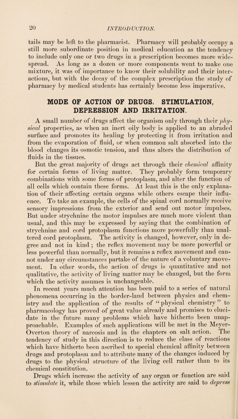 tails may be left to the pharmacist. Pharmacy will probably occupy a still more subordinate position in medical education as the tendency to include only one or two drugs in a prescription becomes more wide¬ spread. As long as a dozen or more components went to make one mixture, it was of importance to know their solubility and their inter¬ actions, but with the decay of the complex prescription the study of pharmacy by medical students has certainly become less imperative. MODE OF ACTION OF DRUGS. STIMULATION, DEPRESSION AND IRRITATION. A small number of drugs affect the organism only through their phy¬ sical properties, as when an inert oily body is applied to an abraded surface and promotes its healing by protecting it from irritation and from the evaporation of fluid, or when common salt absorbed into the blood changes its osmotic tension, and thus alters the distribution of fluids in the tissues. But the great majority of drugs act through their chemical affinity for certain forms of living matter. They probably form temporary combinations with some forms of protoplasm, and alter the function of all cells which contain these forms. At least this is the only explana¬ tion of their affecting certain organs while others escape their influ¬ ence. To take an example, the cells of the spinal cord normally receive sensory impressions from the exterior and send out motor impulses. But under strychnine the motor impulses are much more violent than usual, and this may be expressed by saying that the combination of strychnine and cord protoplasm functions more powerfully than unal¬ tered cord protoplasm. The activity is changed, however, only in de¬ gree and not in kind ; the reflex movement may be more powerful or less powerful than normally, but it remains a reflex movement and can¬ not under any circumstances partake of the nature of a voluntary move¬ ment. In other words, the action of drugs is quantitative and not qualitative, the activity of living matter may be changed, but the form which the activity assumes is unchangeable. In recent years much attention has been paid to a series of natural phenomena occurring in the border-land between physics and chem¬ istry and the application of the results of u physical chemistry ” to pharmacology has proved of great value already and promises to eluci¬ date in the future many problems which have hitherto been unap¬ proachable. Examples of such applications will be met in the Meyer- Overton theory of narcosis and in the chapters on salt action. The tendency of study in this direction is to reduce the class of reactions which have hitherto been ascribed to special chemical affinity between drugs and protoplasm and to attribute many of the changes induced by drugs to the physical structure of the living cell rather than to its chemical constitution. Drugs which increase the activity of any organ or function are said to stimulate it, while those which lessen the activity are said to depy'ess
