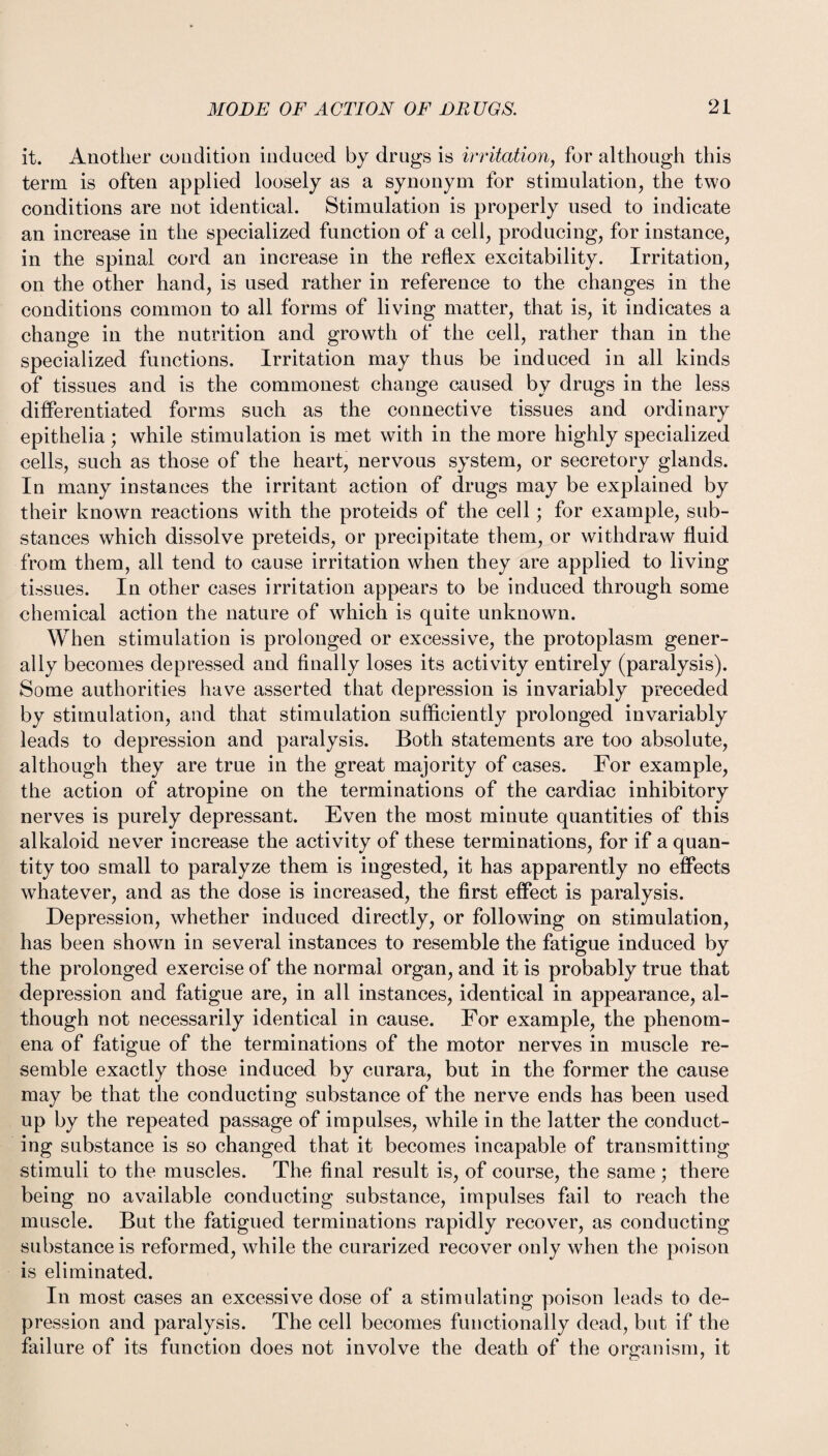 it. Another condition induced by drugs is irritation, for although this term is often applied loosely as a synonym for stimulation, the two conditions are not identical. Stimulation is properly used to indicate an increase in the specialized function of a cell, producing, for instance, in the spinal cord an increase in the reflex excitability. Irritation, on the other hand, is used rather in reference to the changes in the conditions common to all forms of living matter, that is, it indicates a change in the nutrition and growth of the cell, rather than in the specialized functions. Irritation may thus be induced in all kinds of tissues and is the commonest change caused by drugs in the less differentiated forms such as the connective tissues and ordinary epithelia; while stimulation is met with in the more highly specialized cells, such as those of the heart, nervous system, or secretory glands. In many instances the irritant action of drugs may be explained by their known reactions with the proteids of the cell; for example, sub¬ stances which dissolve preteids, or precipitate them, or withdraw fluid from them, all tend to cause irritation when they are applied to living tissues. In other cases irritation appears to be induced through some chemical action the nature of which is quite unknown. When stimulation is prolonged or excessive, the protoplasm gener¬ ally becomes depressed and finally loses its activity entirely (paralysis). Some authorities have asserted that depression is invariably preceded by stimulation, and that stimulation sufficiently prolonged invariably leads to depression and paralysis. Both statements are too absolute, although they are true in the great majority of cases. For example, the action of atropine on the terminations of the cardiac inhibitory nerves is purely depressant. Even the most minute quantities of this alkaloid never increase the activity of these terminations, for if a quan¬ tity too small to paralyze them is ingested, it has apparently no effects whatever, and as the dose is increased, the first effect is paralysis. Depression, whether induced directly, or following on stimulation, has been shown in several instances to resemble the fatigue induced by the prolonged exercise of the normal organ, and it is probably true that depression and fatigue are, in all instances, identical in appearance, al¬ though not necessarily identical in cause. For example, the phenom¬ ena of fatigue of the terminations of the motor nerves in muscle re¬ semble exactly those induced by curara, but in the former the cause may be that the conducting substance of the nerve ends has been used up by the repeated passage of impulses, while in the latter the conduct¬ ing substance is so changed that it becomes incapable of transmitting stimuli to the muscles. The final result is, of course, the same ; there being no available conducting substance, impulses fail to reach the muscle. But the fatigued terminations rapidly recover, as conducting substance is reformed, while the curarized recover only when the poison is eliminated. In most cases an excessive dose of a stimulating poison leads to de¬ pression and paralysis. The cell becomes functionally dead, but if the failure of its function does not involve the death of the organism, it