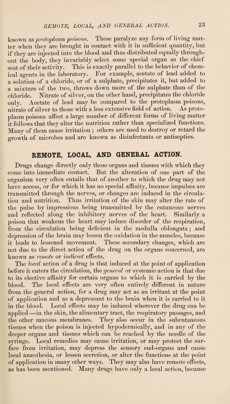 REMOTE, LOCAL, AND GENERAL ACTION. known as protoplasm poisons. These paralyze any form of living mat¬ ter when they are brought in contact with it in sufficient quantity, but if they are injected into the blood and thus distributed equally through¬ out the body, they invariably select some special organ as the chief seat of their activity. This is exactly parallel to the behavior of chem¬ ical agents in the laboratory. For example, acetate of lead added to a solution of a chloride, or of a sulphate, precipitates it, but added to a mixture of the two, throws down more of the sulphate than of the chloride. Nitrate of silver, on the other hand, precipitates the chloride only. Acetate of lead may be compared to the protoplasm poisons, nitrate of silver to those with a less extensive field of action. As proto¬ plasm poisons affect a large number of different forms of living matter it follows that they alter the nutrition rather than specialized functions. Many of them cause irritation ; others are used to destroy or retard the growth of microbes and are known as disinfectants or antiseptics. REMOTE, LOCAL, AND GENERAL ACTION. Drugs change directly only those organs and tissues with which they come into immediate contact. But the alteration of one part of the organism very often entails that of another to which the drug may not have access, or for which it has no special affinity, because impulses are transmitted through the nerves, or changes are induced in the circula¬ tion and nutrition. Thus irritation of the skin may alter the rate of the pulse by impressions being transmitted by the cutaneous nerves and reflected along the inhibitory nerves of the heart. Similarly a poison that weakens the heart may induce disorder of the respiration, from the circulation being deficient in the medulla oblongata; and depression of the brain may lessen the oxidation in the muscles, because it leads to lessened movement. These secondary changes, which are not due to the direct action of the drug on the organs concerned, are known as remote or indirect effects. The local action of a drug is that induced at the point of application before it enters the circulation, the general or systemic action is that due to its elective affinity for certain organs to which it is carried by the blood. The local effects are very often entirely different in nature from the general action, for a drug may act as an irritant at the point of application and as a depressant to the brain when it is carried to it in the blood. Local effects may be induced wherever the drug can be applied—in the skin, the alimentary tract, the respiratory passages, and the other mucous membranes. They also occur in the subcutaneous tissues when the poison is injected hypodermically, and in any of the deeper organs and tissues which can be reached by the needle of the syringe. Local remedies may cause irritation, or may protect the sur¬ face from irritation, may depress the sensory end-organs and cause local anaesthesia, or lessen secretion, or alter the functions at the point of application in many other ways. They may also have remote effects, as has been mentioned. Many drugs have only a local action, because