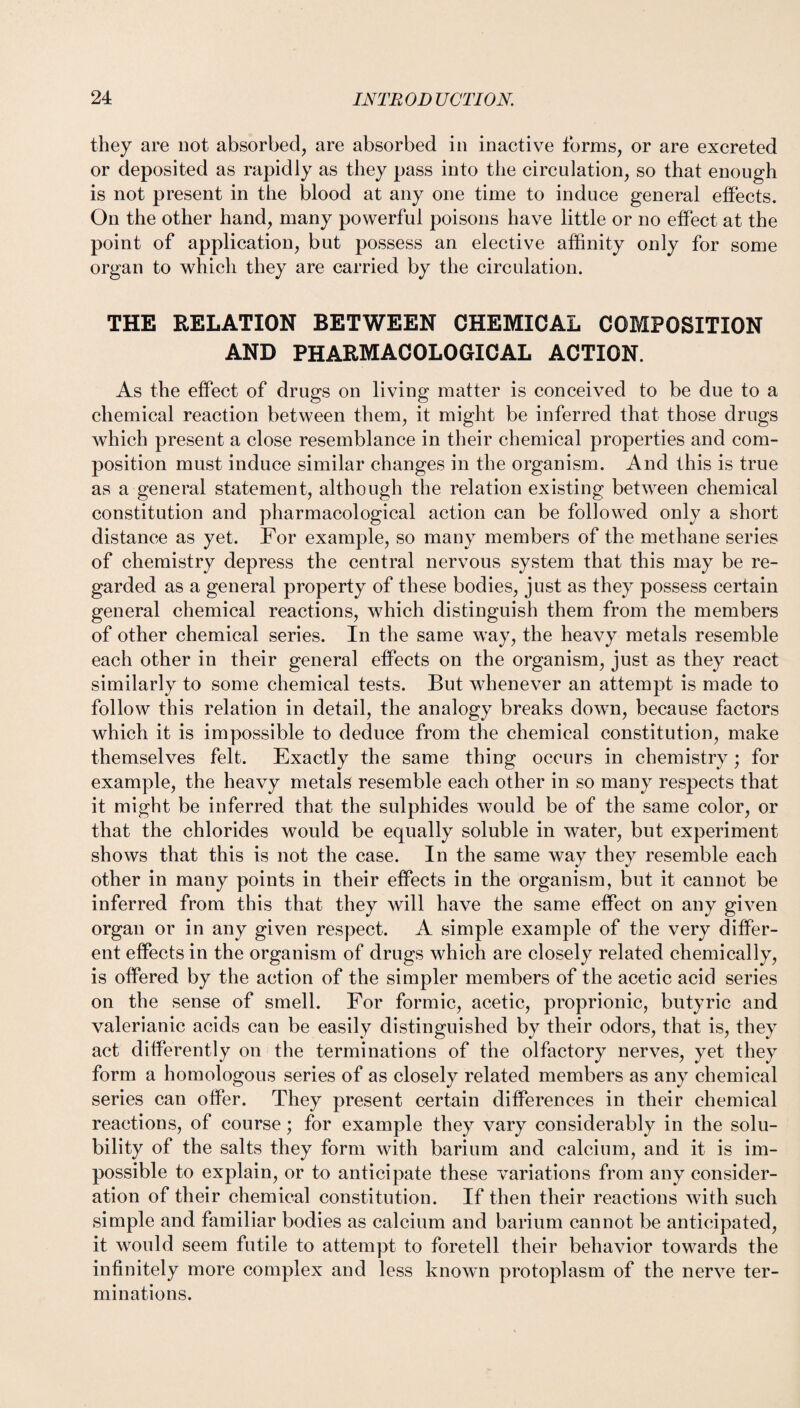 they are not. absorbed, are absorbed in inactive forms, or are excreted or deposited as rapidly as they pass into the circulation, so that enough is not present in the blood at any one time to induce general effects. On the other hand, many powerful poisons have little or no effect at the point of application, but possess an elective affinity only for some organ to which they are carried by the circulation. THE RELATION BETWEEN CHEMICAL COMPOSITION AND PHARMACOLOGICAL ACTION. As the effect of drugs on living matter is conceived to be due to a chemical reaction between them, it might be inferred that those drugs which present a close resemblance in their chemical properties and com¬ position must induce similar changes in the organism. And this is true as a general statement, although the relation existing between chemical constitution and pharmacological action can be followed only a short distance as yet. For example, so many members of the methane series of chemistry depress the central nervous system that this may be re¬ garded as a general property of these bodies, just as they possess certain general chemical reactions, which distinguish them from the members of other chemical series. In the same way, the heavy metals resemble each other in their general effects on the organism, just as they react similarly to some chemical tests. But whenever an attempt is made to follow this relation in detail, the analogy breaks down, because factors which it is impossible to deduce from the chemical constitution, make themselves felt. Exactly the same thing occurs in chemistry; for example, the heavy metals resemble each other in so many respects that it might be inferred that the sulphides would be of the same color, or that the chlorides would be equally soluble in water, but experiment shows that this is not the case. In the same way they resemble each other in many points in their effects in the organism, but it cannot be inferred from this that they will have the same effect on any given organ or in any given respect. A simple example of the very differ¬ ent effects in the organism of drugs which are closely related chemically, is offered by the action of the simpler members of the acetic acid series on the sense of smell. For formic, acetic, proprionic, butyric and valerianic acids can be easily distinguished by their odors, that is, they act differently on the terminations of the olfactory nerves, yet they form a homologous series of as closely related members as any chemical series can offer. They present certain differences in their chemical reactions, of course; for example they vary considerably in the solu¬ bility of the salts they form with barium and calcium, and it is im¬ possible to explain, or to anticipate these variations from any consider¬ ation of their chemical constitution. If then their reactions with such simple and familiar bodies as calcium and barium cannot be anticipated, it would seem futile to attempt to foretell their behavior towards the infinitely more complex and less known protoplasm of the nerve ter¬ minations.