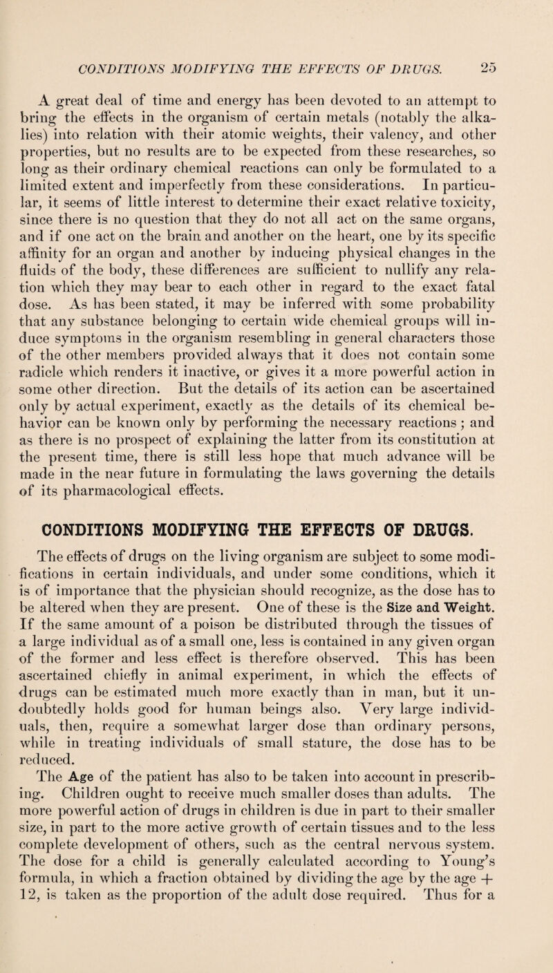 A great deal of time and energy has been devoted to an attempt to bring the effects in the organism of certain metals (notably the alka¬ lies) into relation with their atomic weights, their valency, and other properties, but no results are to be expected from these researches, so long as their ordinary chemical reactions can only be formulated to a limited extent and imperfectly from these considerations. In particu¬ lar, it seems of little interest to determine their exact relative toxicity, since there is no question that they do not all act on the same organs, and if one act on the brain and another on the heart, one by its specific affinity for an organ and another by inducing physical changes in the fluids of the body, these differences are sufficient to nullify any rela¬ tion which they may bear to each other in regard to the exact fatal dose. As has been stated, it may be inferred with some probability that any substance belonging to certain wide chemical groups will in¬ duce symptoms in the organism resembling in general characters those of the other members provided always that it does not contain some radicle which renders it inactive, or gives it a more powerful action in some other direction. But the details of its action can be ascertained only by actual experiment, exactly as the details of its chemical be¬ havior can be known only by performing the necessary reactions; and as there is no prospect of explaining the latter from its constitution at the present time, there is still less hope that much advance will be made in the near future in formulating the laws governing the details of its pharmacological effects. CONDITIONS MODIFYING THE EFFECTS OF DRUGS. The effects of drugs on the living organism are subject to some modi¬ fications in certain individuals, and under some conditions, which it is of importance that the physician should recognize, as the dose has to be altered when they are present. One of these is the Size and Weight. If the same amount of a poison be distributed through the tissues of a large individual as of a small one, less is contained in any given organ of the former and less effect is therefore observed. This has been ascertained chiefly in animal experiment, in which the effects of drugs can be estimated much more exactly than in man, but it un¬ doubtedly holds good for human beings also. Very large individ¬ uals, then, require a somewhat larger dose than ordinary persons, while in treating individuals of small stature, the dose has to be reduced. The Age of the patient has also to be taken into account in prescrib¬ ing. Children ought to receive much smaller doses than adults. The more powerful action of drugs in children is due in part to their smaller size, in part to the more active growth of certain tissues and to the less complete development of others, such as the central nervous system. The dose for a child is generally calculated according to Young’s formula, in which a fraction obtained by dividing the age by the age + 12, is taken as the proportion of the adult dose required. Thus for a