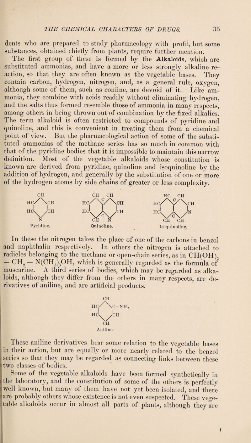 dents who are prepared to study pharmacology with profit, but some substances, obtained chiefly from plants, require further mention. The first group of these is formed by the Alkaloids, which are substituted ammonias, and have a more or less strongly alkaline re¬ action, so that they are often known as the vegetable bases. They contain carbon, hydrogen, nitrogen, and, as a general rule, oxygen, although some of them, such as coniine, are devoid of it. Like am¬ monia, they combine with acids readily without eliminating hydrogen, and the salts thus formed resemble those of ammonia in many respects, among others in being thrown out of combination by the fixed alkalies. The term alkaloid is often restricted to compounds of pyridine and quinoline, and this is convenient in treating them from a chemical point of view. But the pharmacological action of some of the substi¬ tuted ammonias of the methane series has so much in common with that of the pyridine bodies that it is impossible to maintain this narrow definition. Most of the vegetable alkaloids whose constitution is known are derived from pyridine, quinoline and isoquinoline by the addition of hydrogen, and generally by the substitution of one or more of the hydrogen atoms by side chains of greater or less complexity. CH CH CH HC CH Hc/\cH i 1 Hc/\y/\cH Hc/\S/\cH hc\A/n HC'^/'CH N CH N CH CH Pyridine. Quinoline. Isoquinoline. In these the nitrogen takes the place of one of the carbons in benzol and naphthalin respectively. In others the nitrogen is attached to radicles belonging to the methane or open-chain series, as in CH(OH)2 — CH2 — N(CH3)3OH, which is generally regarded as the formula of muscarine. A third series of bodies, which may be regarded as alka¬ loids, although they differ from the others in many respects, are de¬ rivatives of aniline, and are artificial products. CH hc/\c-nh2 I HC'^yCH CH Aniline. These aniline derivatives bear some relation to the vegetable bases in their action, but are equally or more nearly related to the benzol [ series so that they may be regarded as connecting links between these T two classes of bodies. Some of the vegetable alkaloids have been formed synthetically in the laboratory, and the constitution of some of the others is perfectly I well known, but many of them have not yet been isolated, and there are probably others whose existence is not even suspected. These vege- : table alkaloids occur in almost all parts of plants, although they are