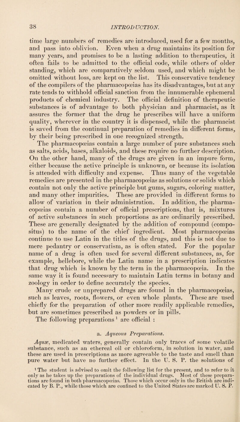 time large numbers of remedies are introduced, used for a few months, and pass into oblivion. Even when a drug maintains its position for many years, and promises to be a lasting addition to therapeutics, it often fails to be admitted to the official code, while others of older standing, which are comparatively seldom used, and which might be omitted without loss, are kept on the list. This conservative tendency of the compilers of the pharmacopoeias has its disadvantages, but at any rate tends to withhold official sanction from the innumerable ephemeral products of chemical industry. The official definition of therapeutic substances is of advantage to both physician and pharmacist, as it assures the former that the drug he prescribes will have a uniform quality, wherever in the country it is dispensed, while the pharmacist is saved from the continual preparation of remedies in different forms, by their being prescribed in one recognized strength. The pharmacopoeias contain a large number of pure substances such as salts, acids, bases, alkaloids, and these require no further description. On the other hand, many of the drugs are given in an impure form, either because the active principle is unknown, or because its isolation is attended with difficulty and expense. Thus many of the vegetable remedies are presented in the pharmacopoeias as solutions or solids which contain not only the active principle but gums, sugars, coloring matter, and many other impurities. These are provided in different forms to allow of variation in their administration. In addition, the pharma¬ copoeias contain a number of official prescriptions, that is, mixtures of active substances in such proportions as are ordinarily prescribed. These are generally designated by the addition of compound (compo- situs) to the name of the chief ingredient. Most pharmacopoeias continue to use Latin in the titles of the drugs, and this is not due to mere pedantry or conservatism, as is often stated. For the popular name of a drug is often used for several different substances, as, for example, hellebore, while the Latin name in a prescription indicates that drug which is known by the term in the pharmacopoeia. In the same way it is found necessary to maintain Latin terms in botany and zoology in order to define accurately the species. Many crude or unprepared drugs are found in the pharmacopoeias, such as leaves, roots, flowers, or even whole plants. These are used chiefly for the preparation of other more readily applicable remedies, but are sometimes prescribed as powders or in pills. The following preparations 1 are official : a. Aqueous Preparations. Aquse1 medicated waters, generally contain only traces of some volatile substance, such as an ethereal oil or chloroform, in solution in water, and these are used in prescriptions as more agreeable to the taste and smell than pure water but have no further effect. In the U. S. P. the solutions of 1 The student is advised to omit the following list for the present, and to refer to it only as he takes up the preparations of the individual drugs. Most of these prepara¬ tions are found in both pharmacopoeias. Those which occur only in the British are indi¬ cated by B. P., while those which are confined to the United States are marked U. S. P.