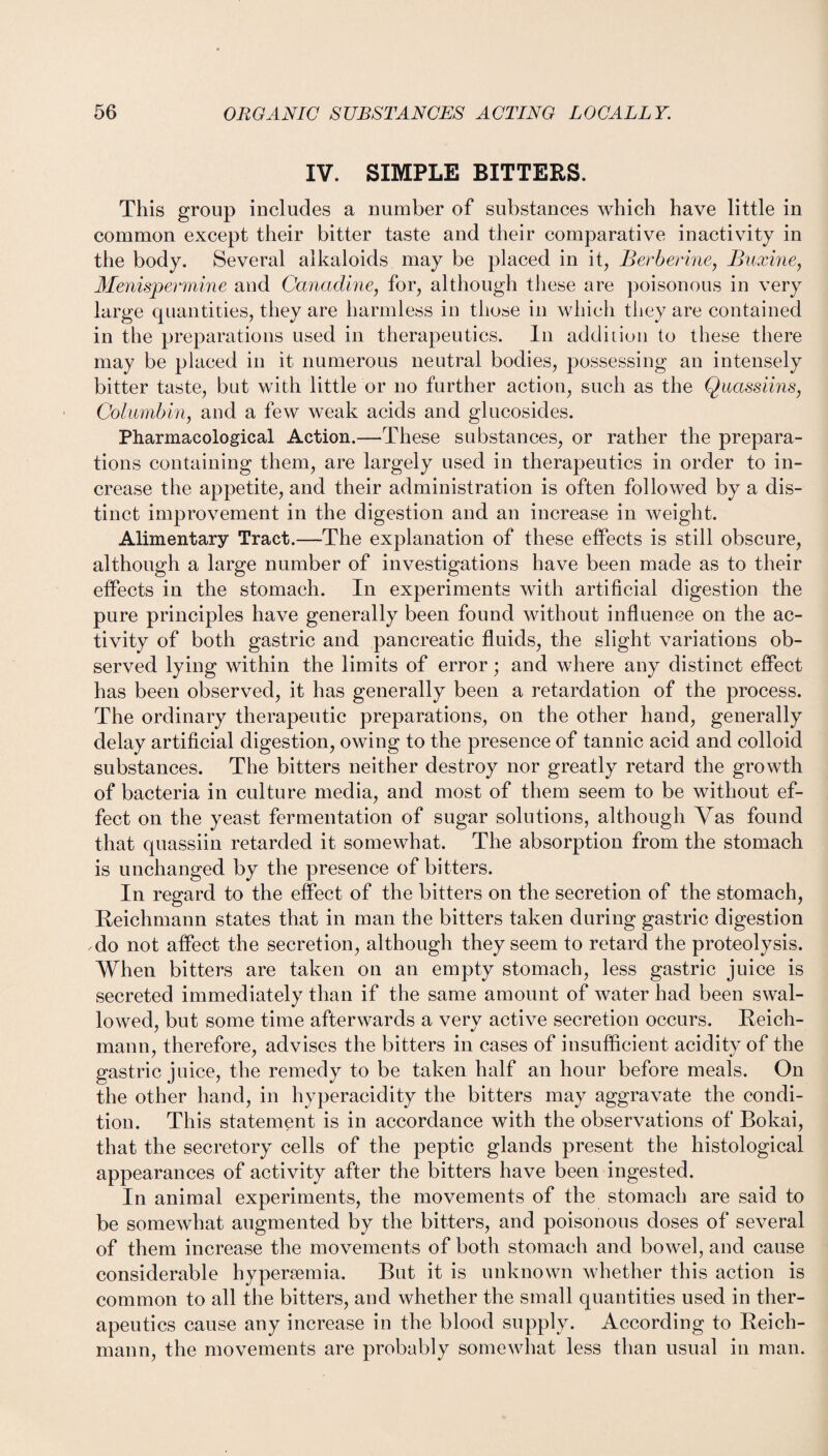 IV. SIMPLE BITTERS. This group includes a number of substances which have little in common except their bitter taste and their comparative inactivity in the body. Several alkaloids may be placed in it, Berberine, Buxine, Menispermine and Canadine, for, although these are poisonous in very large quantities, they are harmless in those in which they are contained in the preparations used in therapeutics. In addition to these there may be placed in it numerous neutral bodies, possessing an intensely bitter taste, but with little or no further action, such as the Quassiins, Columbia, and a few weak acids and glucosides. Pharmacological Action.—These substances, or rather the prepara¬ tions containing them, are largely used in therapeutics in order to in¬ crease the appetite, and their administration is often followed by a dis¬ tinct improvement in the digestion and an increase in weight. Alimentary Tract.—The explanation of these effects is still obscure, although a large number of investigations have been made as to their effects in the stomach. In experiments with artificial digestion the pure principles have generally been found without influence on the ac¬ tivity of both gastric and pancreatic fluids, the slight variations ob¬ served lying within the limits of error; and where any distinct effect has been observed, it has generally been a retardation of the process. The ordinary therapeutic preparations, on the other hand, generally delay artificial digestion, owing to the presence of tannic acid and colloid substances. The bitters neither destroy nor greatly retard the growth of bacteria in culture media, and most of them seem to be without ef¬ fect on the yeast fermentation of sugar solutions, although Vas found that quassiin retarded it somewhat. The absorption from the stomach is unchanged by the presence of bitters. In regard to the effect of the bitters on the secretion of the stomach, Reichmann states that in man the bitters taken during gastric digestion do not affect the secretion, although they seem to retard the proteolysis. When bitters are taken on an empty stomach, less gastric juice is secreted immediately than if the same amount of water had been swal¬ lowed, but some time afterwards a verv active secretion occurs. Reich- maun, therefore, advises the bitters in cases of insufficient acidity of the gastric juice, the remedy to be taken half an hour before meals. On the other hand, in hyperacidity the bitters may aggravate the condi¬ tion. This statement is in accordance with the observations of Bokai, that the secretory cells of the peptic glands present the histological appearances of activity after the bitters have been ingested. In animal experiments, the movements of the stomach are said to be somewhat augmented by the bitters, and poisonous doses of several of them increase the movements of both stomach and bowel, and cause considerable hypersemia. But it is unknown whether this action is common to all the bitters, and whether the small quantities used in ther¬ apeutics cause any increase in the blood supply. According to Reich- mann, the movements are probably somewhat less than usual in man.