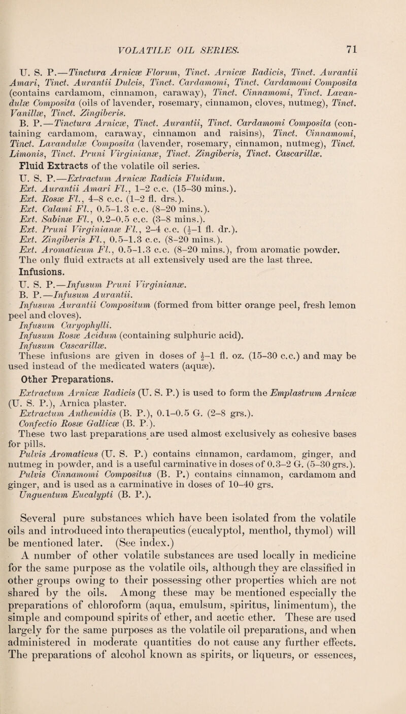 U. S. P.—Tinctura Arnicse Florum, Tinct. Arnicse Radicis, Tinct. Aurantii Amari, Tinct. Aurantii Dulcis, Tinct. Cardamomi, Tinct. Cardamomi Composita (contains cardamom, cinnamon, caraway), Tinct. Cinnamomi, Tinct. Lavan- dulse Composita (oils of lavender, rosemary, cinnamon, cloves, nutmeg), Tinct. Vanillse, Tinct. Zingiberis. B. P. — Tinctura Arnicse, Tinct. Aurantii, Tinct. Cardamomi Composita (con¬ taining cardamom, caraway, cinnamon and raisins), Tinct. Cinnamomi, Tinct. Lavandulse Composita (lavender, rosemary, cinnamon, nutmeg), Tinct. Limonis, Tinct. Pruni Virginianse, Tinct. Zingiberis, Tinct. Cascarillse. Fluid Extracts of the volatile oil series. U. S. P.—Extractum Arnicse Radicis Fluidum. Ext. Aurantii Amari FI., 1-2 c.c. (15-30 mins.). Ext. Rosse FI., 4-8 c.c. (1-2 fl. drs.). Ext. Calami Fl., 0.5-1.3 c.c. (8-20 mins.). Ext. Sabinse Fl., 0.2-0.5 c.c. (3-8 mins.). Ext. Pruni Virginianse Fl., 2-4 c.c. (J-l fl. dr.). Ext. Zingiberis Fl., 0.5-1.3 c.c. (8-20 mins.). Ext. Aromaticum FL, 0.5-1.3 c.c. (8-20 mins.), from aromatic powder. The only fluid extracts at all extensively used are the last three. Infusions. U. S. P.—Infusum Pruni Virginianse. B. P.—Infusum Aurantii. Infusum Aurantii Compositum (formed from bitter orange peel, fresh lemon peel and cloves). Infusum Caryophylli. Infusum Rosse Acidum (containing sulphuric acid). Infusum Cascarillse. These infusions are given in doses of J-l fl. oz. (15-30 c.c.) and may be used instead of the medicated waters (aquse). Other Preparations. Extractum Arnicse Radicis (U. S. P.) is used to form the Emplastrum Arnicse (U. S. P.), Arnica plaster. Extractum Anthemidis (B. P.), 0.1-0.5 G. (2-8 grs.). Confectio Rosse Gallicse (B. P.). These two last preparations are used almost exclusively as cohesive bases for pills. Pulvis Aromaticus (U. S. P.) contains cinnamon, cardamom, ginger, and nutmeg in powder, and is a useful carminative in doses of 0.3-2 G. (5-30 grs.). Pulvis Cinnamomi Compositus (B. P.) contains cinnamon, cardamom and ginger, and is used as a carminative in doses of 10-40 grs. Unguentum Eucalypti (B. P.). Several pure substances which have been isolated from the volatile oils and introduced into therapeutics (eucalyptol, menthol, thymol) will be mentioned later. (See index.) A number of other volatile substances are used locally in medicine for the same purpose as the volatile oils, although they are classified in other groups owing to their possessing other properties which are not shared by the oils. Among these may be mentioned especially the preparations of chloroform (aqua, emulsum, spiritus, linimentum), the simple and compound spirits of ether, and acetic ether. These are used largely for the same purposes as the volatile oil preparations, and when administered in moderate quantities do not cause any further effects. The preparations of alcohol known as spirits, or liqueurs, or essences,