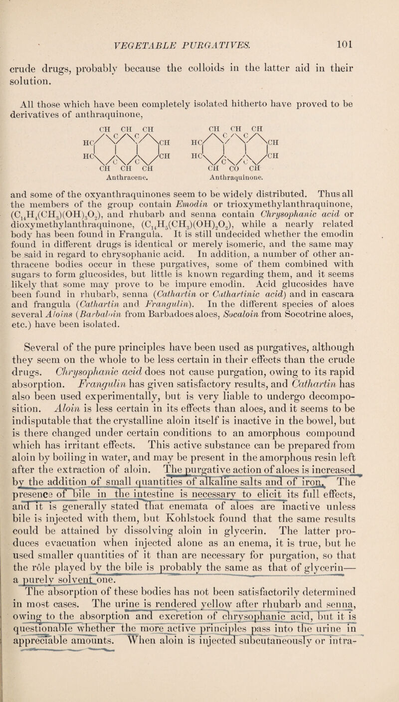 crude drugs, probably because the colloids in the latter aid in their solution. All those which have been completely isolated hitherto have proved to be derivatives of anthraquinone, CH CH CH CH CO CH Anthracene. Anthraquinone. and some of the oxyanthraquinones seem to be widely distributed. Thus all the members of the group contain Emodin or trioxymethylanthraquinone, (C14H4(CH3)(0H)302), and rhubarb and senna contain Chrysophanic acid or dioxymethylanthraquinone, (C14H5(CH3)(0H)202), while a nearly related body has been found in Franguia. It is still undecided whether the emodin found iu different drugs is identical or merely isomeric, and the same may be said in regard to chrysophanic acid. In addition, a number of other an¬ thracene bodies occur in these purgatives, some of them combined with sugars to form glucosides, but little is known regarding them, and it seems likely that some may prove to be impure emodin. Acid glucosides have been found in rhubarb, senna (Catliartin or Cathartinic acid) and in cascara and franguia (Catliartin and Frangulin). In the different species of aloes several A loins (Barbaldn from Barbadoes aloes, Socaloin from Socotrine aloes, etc.) have been isolated. Several of the pure principles have been used as purgatives, although they seem on the whole to be less certain in their effects than the crude drugs. Chrysophanic acid does not cause purgation, owing to its rapid absorption. Frangulin has given satisfactory results, and Catliartin has also been used experimentally, but is very liable to undergo decompo¬ sition. Aloin is less certain in its effects than aloes, and it seems to be indisputable that the crystalline aloin itself is inactive in the bowel, but is there changed under certain conditions to an amorphous compound which has irritant effects. This active substance can be prepared from aloin by boiling in water, and may be present in the amorphous resin left after the extraction of aloin. The purgative action of aloes is increased by the addition of small quantities of alkaline salts and of iron™The presence 01 Eile in the intestine is necessary to elicit its full effects, ancTTt is generally stated that enemata of aloes are inactive unless bile is injected with them, but Kohlstock found that the same results could be attained by dissolving aloin in glycerin. The latter pro¬ duces evacuation when injected alone as an enema, it is true, but he used smaller quantities of it than are necessary for purgation, so that the role played by the bile is probably the same as that of glycerin— a purely solvent one. The absorption of these bodies has not been satisfactorily determined in most cases. The urinejs rendered yellow after rhubarb and senna, owin^ to the absorptioiV and excretion of chrysophanic acid, but it is questionable whether the more active principles pass into the urine in appreciable amounts. When aloin is injected subcutaneously or intra-