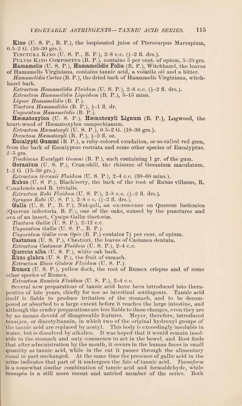 Kino (U. S. P., B. P.), the inspissated juice of Pterocarpus Marsupium, 0.5-2 G. (10-30 grs.). Tinctura Kino (U. S. P., B. P.), 2-8 c.c. (A-2 fl. drs.). Pulvis Kino Compositus (B. P.), contains 5 per cent, of opium, 5-20 grs. Hamamelis (U. S. P.), Hamamelidis Folia (B. P.), Witchhazel, the leaves of Hamamelis Virginiana, contains tannic acid, a volatile oil and a bitter. Hamamelidis Cortex (B. P.), the dried bark of Hamamelis Virginiana, witch- hazel bark. Extractum Hamamelidis Fluidum (U. S. P.), 2-8 c.c. (J-2 fl. drs.). Extractum Hamamelidis Liquidum (B. P.), 5-15 mins. Liquor Hamamelidis (B. P.). Tinctura Hamamelidis (B. P.), J-l fl. dr. Unguentum Hamamelidis (B. P.). Hsematoxylon (U. S. P.), Haematoxyli Lignum (B. P.), Logwood, the heart-wood of Hsematoxylon campechianum. Extractum Hsematoxyli (U. S. P.), 0.5-2 G. (10-30 grs.). Decoctum Hsematoxyli (B. P.), %—2 fl. oz. Eucalypti Gummi (B. P.), a ruby-colored exudation, or so-called red gum, from the bark of Eucalyptus rostrata and some other species of Eucalyptus. 2-5 grs. Trochiscus Eucalypti Gummi (B. P.), each containing 1 gr. of the gum. Geranium (U. S. P.), Cranesbill, the rhizome of Geranium maculatum. 1-2 G. (15-30 grs.). Extractum Geranii Fluidum (U. S. P.), 2-4 c.c. (30-60 mins.). Rubus (U. S P.), Blackberry, the bark of the root of Rubus villosus, R. Canadensis and R. trivialis. Extractum Rubi Fluidum (U. S. P.), 2-8 c.c. Q--2 fl. drs.). Syrupus Rubi (U. S. P.), 2-8 c c. (£-2 fl. drs.). Galla (U. S. P., B. P.), Nut-gall, an excrescence on Quercus lusitonica (Quercus infectoria, B. P.), one of the oaks, caused by the punctures and ova of an insect, Cynips Gallse tinctoriae. Tinctura Gallse (U. S. P.), 2-12 c.c. Unguentum Gallve (U. S. P., B. P.). Unguentum Gallse cum Opio (B. P.) contains per cent, of opium. Castanea (U. S. P.), Chestnut, the leaves of Castanea dentata. Extractum Castanese Fluidum (U. S. P.), 2-4 c.c. Quercus alba (U. S. P.), white oak bark. Rhus glabra (U. S. P.), the fruit of sumach. Extractum Rhois Glabrze Fluidum (U. S. P.). Rumex (U. S. P.), yellow dock, the root of Rumex crispus and of some other species of Rumex. Extractum Rumicis Fluidum (U. S. P.), 2-4 c.c. Several new preparations of tannic acid have been introduced into thera¬ peutics of late years, chiefly for use as intestinal astringents. Tannic acid itself is liable to produce irritation of the stomach, and to be decom¬ posed or absorbed to a large extent before it reaches the large intestine, and although the cruder preparations are less liable to these changes, even they are by no means devoid of disagreeable features. Meyer, therefore, introduced tannigen, or diacetyltannin, in which two of the original hydroxyl groups of the tannic acid are replaced by acetyl. This body is exceedingly insoluble in water, but is dissolved by alkalies. It was hoped that it would remain insol¬ uble in the stomach and only commence to act in the bowel, and Rost finds that after administration by the mouth, it occurs in the human faeces in small quantity as tannic acid, while in the cat it passes through the alimentary canal in part unchanged. At the same time the presence of gallic acid in the urine indicates that part of it undergoes the fate of tannic acid. Tannoform is a somewhat similar combination of tannic acid and formaldehyde, while tannopin is a still more recent and untried member of the series. Both