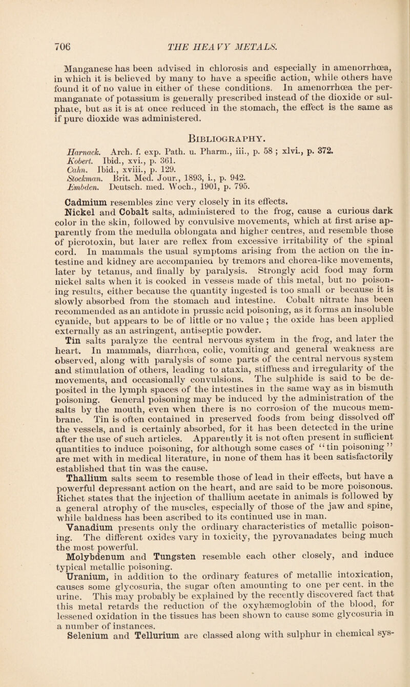 Manganese has been advised in chlorosis and especially in amenorrhoea, in which it is believed by many to have a specific action, while others have found it of no value in either of these conditions. In amenorrhoea the per¬ manganate of potassium is generally prescribed instead of the dioxide or sul¬ phate, but as it is at once reduced in the stomach, the effect is the same as if pure dioxide was administered. Bibliography. HarncicJc. Arch. f. exp. Path. u. Pharm., iii., p. 58 ; xlvi., p. 372. Kobert. Ibid., xvi., p. 361. Cahn. Ibid., xviii., p. 129. Stockman. Brit. Med. Jour., 1893, i., p. 942. Embden. Deutsch. med. Woch., 1901, p. 795. Cadmium resembles zinc very closely in its effects. Nickel and Cobalt salts, administered to the frog, cause a curious dark color in the skin, followed by convulsive movements, which at first arise ap¬ parently from the medulla oblongata and higher centres, and resemble those of picrotoxin, but later are reflex from excessive irritability of the spinal cord. In mammals the usual symptoms arising from the action on the in¬ testine and kidney are accompanied by tremors and chorea-like movements, later by tetanus, and finally by paralysis. Strongly acid food may form nickel salts when it is cooked in vessels made of this metal, but no poison¬ ing results, either because the quantity ingested is too small or because it is slowly absorbed from the stomach and intestine. Cobalt nitrate has been recommended as an antidote in prussic acid poisoning, as it forms an insoluble cyanide, but appears to be of little or no value; the oxide has been applied externally as an astringent, antiseptic powder. Tin salts paralyze the central nervous system in the frog, and later the heart. In mammals, diarrhoea, colic, vomiting and general weakness are observed, along with paralysis of some parts of the central nervous system and stimulation of others, leading to ataxia, stiffness and irregularity of the movements, and occasionally convulsions. The sulphide is said to be de¬ posited in the lymph spaces of the intestines in the same way as in bismuth poisoning. General poisoning may be induced by the administration of the salts by the mouth, even when there is no corrosion of the mucous mem¬ brane. Tin is often contained in preserved foods from being dissolved off the vessels, and is certainly absorbed, for it has been detected in the urine after the use of such articles. Apparently it is not often present in sufficient quantities to induce poisoning, for although some cases of “tin poisoning ” are met with in medical literature, in none of them has it been satisfactorily established that tin was the cause. Thallium salts seem to resemble those of lead in their effects, but have a powerful depressant action on the heart, and are said to be more poisonous. Richet states that the injection of thallium acetate in animals is followed by a general atrophy of the muscles, especially of those of the jaw and spine, while baldness has been ascribed to its continued use in man. Vanadium presents only the ordinary characteristics of metallic poison¬ ing. The different oxides vary in toxicity, the pyrovanadates being much the most powerful. Molybdenum and Tungsten resemble each other closely, and induce typical metallic poisoning. Uranium, in addition to the ordinary features of metallic intoxication, causes some glycosuria, the sugar often amounting to one per cent, in the urine. This may probably be explained by the recently discovered fact that this metal retards the reduction of the oxyhsemoglobin of the blood, foi lessened oxidation in the tissues has been shown to cause some glycosuria in a number of instances. Selenium and Tellurium are classed along with sulphur in chemical sys-