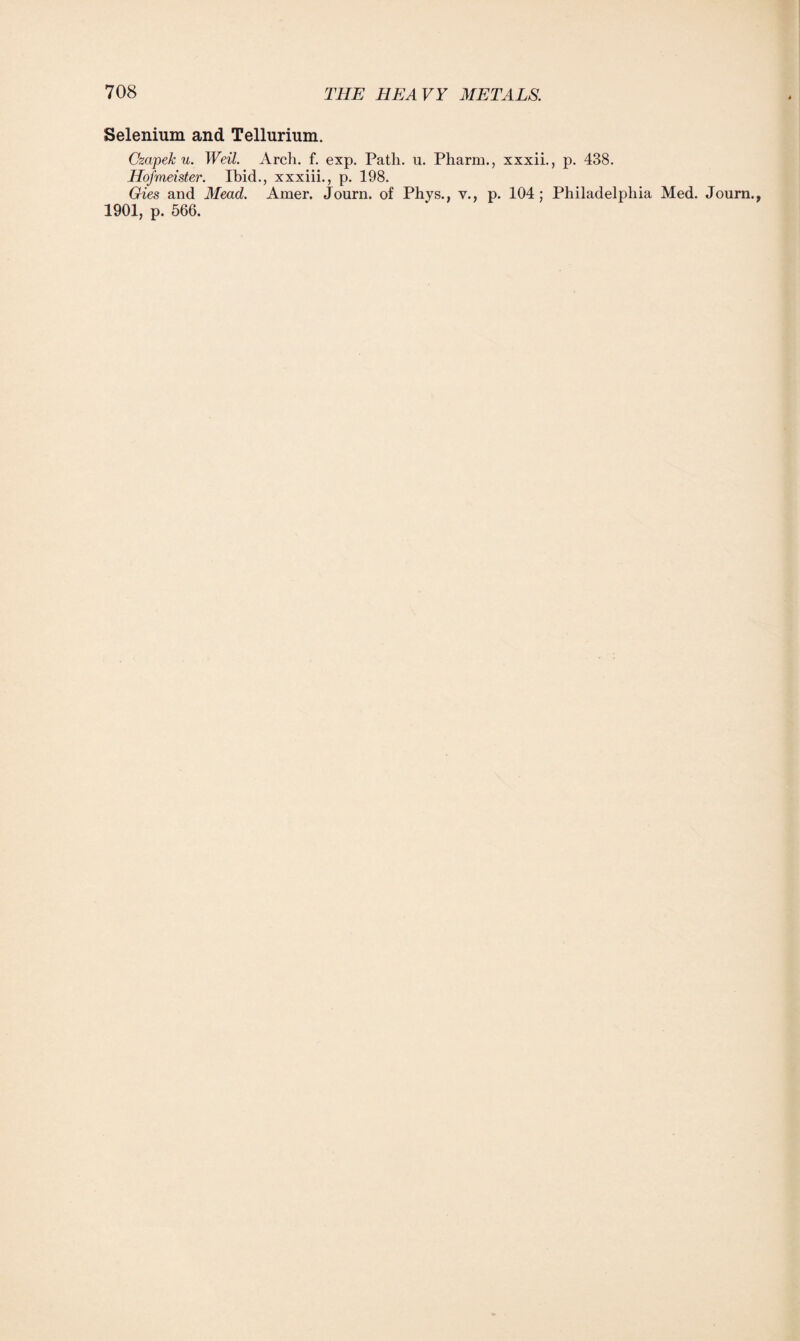 Selenium and Tellurium. Czapek u. Weil. Arch. f. exp. Path. u. Pharm., xxxii., p. 438. Hofmeister. Ibid., xxxiii., p. 198. Gies and Mead. Amer. Journ. of Phys., v., p. 104; Philadelphia Med. Journ., 1901, p. 566.