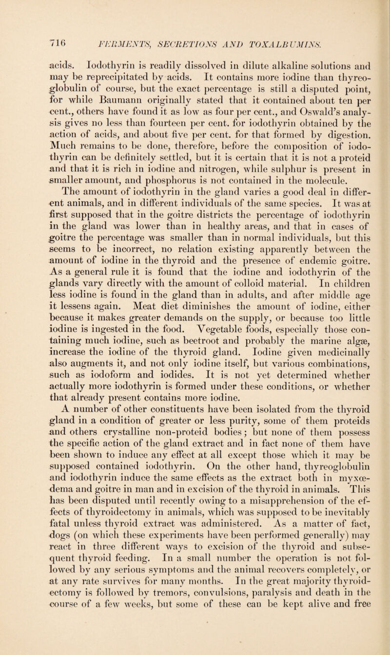 acids. Iodothyrin is readily dissolved in dilute alkaline solutions and may be reprecipitated by acids. It contains more iodine than thyreo¬ globulin of course, but the exact percentage is still a disputed point, for while Baumann originally stated that it contained about ten per cent., others have found it as low as four per cent., and Oswald’s analy¬ sis gives no less than fourteen per cent, for iodothyrin obtained by the action of acids, and about five per cent, for that formed by digestion. Much remains to be done, therefore, before the composition of iodo¬ thyrin can be definitely settled, but it is certain that it is not a proteid and that it is rich in iodine and nitrogen, while sulphur is present in smaller amount, and phosphorus is not contained in the molecule. The amount of iodothyrin in the gland varies a good deal in differ¬ ent animals, and in different individuals of the same species. It was at first supposed that in the goitre districts the percentage of iodothyrin in the gland was lower than in healthy areas, and that in cases of goitre the percentage was smaller than in normal individuals, but this seems to be incorrect, no relation existing apparently between the amount of iodine in the thyroid and the presence of endemic goitre. As a general rule it is found that the iodine and iodothyrin of the glands vary directly with the amount of colloid material. In children less iodine is found in the gland than in adults, and after middle age it lessens again. Meat diet diminishes the amount of iodine, either because it makes greater demands on the supply, or because too little iodine is ingested in the food. Vegetable foods, especially those con¬ taining much iodine, such as beetroot and probably the marine algae, increase the iodine of the thyroid gland. Iodine given medicinally also augments it, and not only iodine itself, but various combinations, such as iodoform and iodides. It is not yet determined whether actually more iodothyrin is formed under these conditions, or whether that already present contains more iodine. A number of other constituents have been isolated from the thyroid gland in a condition of greater or less purity, some of them proteids and others crystalline non-proteid bodies; but none of them possess the specific action of the gland extract and in fact none of them have been shown to induce any effect at all except those which it may be supposed contained iodothyrin. On the other hand, thyreoglobulin and iodothyrin induce the same effects as the extract both in myxoe- dema and goitre in man and in excision of the thyroid in animals. This has been disputed until recently owing to a misapprehension of the ef¬ fects of thyroidectomy in animals, which was supposed to be inevitably fatal unless thyroid extract was administered. As a matter of fact, dogs (on which these experiments have been performed generally) may react in three different ways to excision of the thyroid and subse¬ quent thyroid feeding. In a small number the operation is not fol¬ lowed by any serious symptoms and the animal recovers completely, or at any rate survives for many months. In the great majority thyroid¬ ectomy is followed by tremors, convulsions, paralysis and death in the course of a few weeks, but some of these can be kept alive and free