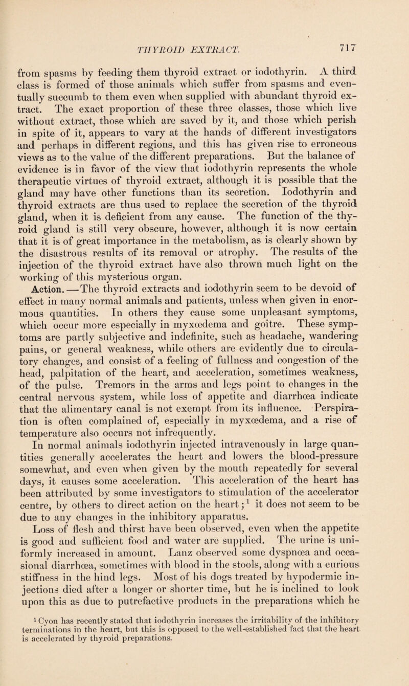 from spasms by feeding them thyroid extract or iodothyrin. A third class is formed of those animals which suffer from spasms and even¬ tually succumb to them even when supplied with abundant thyroid ex¬ tract. The exact proportion of these three classes, those which live without extract, those which are saved by it, and those which perish in spite of it, appears to vary at the hands of different investigators and perhaps in different regions, and this has given rise to erroneous views as to the value of the different preparations. But the balance of evidence is in favor of the view that iodothyrin represents the whole therapeutic virtues of thyroid extract, although it is possible that the gland may have other functions than its secretion. Iodothyrin and thyroid extracts are thus used to replace the secretion of the thyroid gland, when it is deficient from any cause. The function of the thy¬ roid gland is still very obscure, however, although it is now certain that it is of great importance in the metabolism, as is clearly shown by the disastrous results of its removal or atrophy. The results of the injection of the thyroid extract have also thrown much light on the working of this mysterious organ. Action.—The thyroid extracts and iodothyrin seem to be devoid of effect in many normal animals and patients, unless when given in enor¬ mous quantities. In others they cause some unpleasant symptoms* Which occur more especially in myxoedema and goitre. These symp¬ toms are partly subjective and indefinite, such as headache, wandering pains, or general weakness, while others are evidently due to circula¬ tory changes, and consist of a feeling of fullness and congestion of the head, palpitation of the heart, and acceleration, sometimes weakness, of the pulse. Tremors in the arms and legs point to changes in the central nervous system, while loss of appetite and diarrhoea indicate that the alimentary canal is not exempt from its influence. Perspira¬ tion is often complained of, especially in myxoedema, and a rise of temperature also occurs not infrequently. In normal animals iodothyrin injected intravenously in large quan¬ tities generally accelerates the heart and lowers the blood-pressure somewhat, and even when given by the mouth repeatedly for several days, it causes some acceleration. This acceleration of the heart has been attributed by some investigators to stimulation of the accelerator centre, by others to direct action on the heart;1 it does not seem to be due to any changes in the inhibitory apparatus. Loss of flesh and thirst have been observed, even when the appetite is good and sufficient food and water are supplied. The urine is uni¬ formly increased in amount. Lanz observed some dyspnoea and occa¬ sional diarrhoea, sometimes with blood in the stools, along with a curious stiffness in the hind legs. Most of his dogs treated by hypodermic in¬ jections died after a longer or shorter time, but he is inclined to look upon this as due to putrefactive products in the preparations which he 1 Cyon has recently stated that iodothyrin increases the irritability of the inhibitory terminations in the heart, but this is opposed to the well-established fact that the heart is accelerated by thyroid preparations.