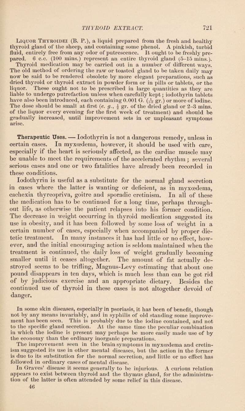 Liquor Thyroidei (B. P.), a liquid prepared from the fresh and healthy thyroid gland of the sheep, and containing some phenol. A pinkish, turbid fluid, entirely free from any odor of putrescence. It ought to be freshly pre¬ pared. 6 c.c. (100 mins.) represent an entire thyroid gland (5-15 mins.). Thyroid medication may be carried out in a number of different ways. The old method of ordering the raw or toasted gland to be taken daily may now be said to be rendered obsolete by more elegant preparations, such as dried thyroid or thyroid extract in powder form or in pills or tablets, or the liquor. These ought not to be prescribed in large quantities as they are liable to undergo putrefaction unless when carefully kept; iodothyrin tablets have also been introduced, each containing 0.001 G. (¥V gr.) or more of iodine. The dose should be small at first (e. g., J gr. of the dried gland or 2-3 mins, of the liquor every evening for the first week of treatment) and should be gradually increased, until improvement sets in or unpleasant symptoms arise. Therapeutic Uses. — Iodothyrin is not a dangerous remedy, unless in certain cases. In myxoedema, however, it should be used with care, especially if the heart is seriously affected, as the cardiac muscle may be unable to meet the requirements of the accelerated rhythm ; several serious cases and one or two fatalities have already been recorded in these conditions. Iodothyrin is useful as a substitute for the normal gland secretion in cases where the latter is wanting or deficient, as in myxoedema, cachexia thyreopriva, goitre and sporadic cretinism. In all of these the medication has to be continued for a long time, perhaps through¬ out life, as otherwise the patient relapses into his former condition. The decrease in weight occurring in thyroid medication suggested its use in obesity, and it has been followed by some loss of weight in a certain number of cases, especially when accompanied by proper die¬ tetic treatment. In many instances it has had little or no effect, how¬ ever, and the initial encouraging action is seldom maintained when the treatment is continued, the daily loss of weight gradually becoming smaller until it ceases altogether. The amount of fat actually de¬ stroyed seems to be trifling, Magnus-Levy estimating that about one pound disappears in ten days, which is much less than can be got rid of by judicious exercise and an appropriate dietary. Besides the continued use of thyroid in these cases is not altogether devoid of danger. In some skin diseases, especially in psoriasis, it has been of benefit, though not by any means invariably, and in syphilis of old standing some improve¬ ment has been seen. This is probably due to the iodine contained, and not to the specific gland secretion. At the same time the peculiar combination in which the iodine is present may perhaps be more easily made use of by the economy than the ordinary inorganic preparations. The improvement seen in the brain symptoms in myxoedema and cretin¬ ism suggested its use in other mental diseases, bat the action in the former is due to its substitution for the normal secretion, and little or no effect has followed in ordinary cases of mental disease. In Graves’ disease it seems generally to be injurious. A curious relation appears to exist between thyroid and the thymus gland, for the administra¬ tion of the latter is often attended by some relief in this disease. 46
