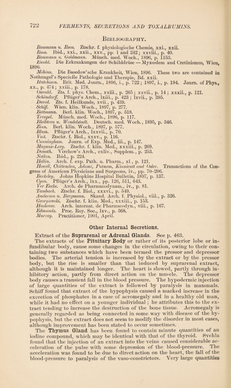 Bibliography. Baumann u. Boos. Ztschr. f. physiologische Chemie, xxi., xxii. Rous. Ibid., xxi., xxii., xxv., pp. 1 and 242; xxviii., p. 40. Baumann a. Ooldmann. Miinch. med. Wocli., 1896, p. 1153. Ewald. Die Erkrankungen der Schilddriise— Myxoedem and Cretinismus, Wien, 1896. Mobius. Die Basedow’sclie Krankheit, Wien, 1896. These two are contained in Nothnagel’s Specielle Bathologie und Therapie, Bd. xxii. Hutchison. Brit. Med. Journ., 1896, i., p. 722; 1897, i., p. 194. Journ. of Phys., xx., p. 474; xxiii., p. 178. Oswald. Zts. f. ph}7s. Chem., xxiii., p. 265 ; xxvii., p. 14 ; xxxii., p. 121. Schondorff. Pfiiiger’s Arch., lxiii., p. 423 ; lxvii., p. 395. David. Zts. f. Heilkunde, xvii., p. 439. f Schiff. Wien. klin. Woch., 1897, p. 277. Bettmann. Berl. klin. Woch., 1897, p. 518. Treupel. Miinch. med. Woch., 1896, p. 117. Bleibtreu u. Wendelstcidt. Deutsch. med. Woch., 1895, p. 346. Zinn. Berl. klin. Woch., 1897, p. 577. Blum. Pfliiger’s Arch., lxxvii., p. 70. Voit. Ztschr. f. Biol., xxxv., p. 116. Cunningham. Journ. of Exp. Med., iii., p. 147. Magnus-Levy. Ztschr. f. klin. Med., xxxiii., p. 269. Donath. Virchow’s Arch., cxliv., Supplem., p. 253. Nothin. Ibid., p. 224. Hellin. Arch. f. exp. Path. u. Pharm., xl., p. 121. Howell, Chittenden, Ada mi, Putnam, Kinnicutt and Osier. Transactions of the Con¬ gress of American Physicians and Surgeons, iv., pp. 70-206. Berkeley. Johns Hopkins Hospital Bulletin, 1897, p. 137. Cyon. Pfliiger’s Arch., lxx., pp. 126, 511, 643. Ver Eecke. Arch, de Pharmacodynam., iv., p. 81. Tam,bach. Ztschr. f. Biol., xxxvi., p. 549. Anderson u. Bergmann. Skand. Arch. f. Physiol., viii., p. 326. Georgiewski. Ztschr. f. klin. Med., xxxiii., p. 153. Has/covec. Arch, internal, de Pharmacodyn., viii., p. 167. Edmunds. Proc. Roy. Soc., lxv., p. 368. Murray. Practitioner, 1901, April. Other Internal Secretions. Extract of the Suprarenal or Adrenal Glands. See p. 463. The extracts of the Pituitary Body or rather of its posterior lobe or in¬ fundibular body, cause some changes in the circulation, owing to their con¬ taining two substances which have been termed the pressor and depressor bodies. The arterial tension is increased by the extract or by the pressor body, but the rise is smaller than that induced by suprarenal extract, although it is maintained longer. The heart is slowed, partly through in¬ hibitory action, partly from direct action on the muscle. The depressor body causes a transient fall in the blood pressure. The hypodermic injection of large quantities of the extract is followed by paralysis in mammals. Schiff found that extract of the hypophysis caused a marked increase in the excretion of phosphates in a case of acromegaly and in a healthy old man, while it had no effect on a younger individual ; he attributes this to the ex¬ tract tending to increase the destruction of the bone tissue. Acromegaly is generally regarded as being connected in some way with disease of the hy¬ pophysis, but the extract does not seem to modify the disorder in most cases, although improvement has been stated to occur sometimes. The Thymus Gland has been found to contain minute quantities of an iodine compound, which may be identical with that of the thyroid. Svehla found that the injection of an extract into the veins caused considerable ac¬ celeration of the pulse with some depression of the blood-pressure. The acceleration was found to be due to direct action on the heart, the fall of the blood-pressure to paralysis of the vaso-constrictors. Very large quantities