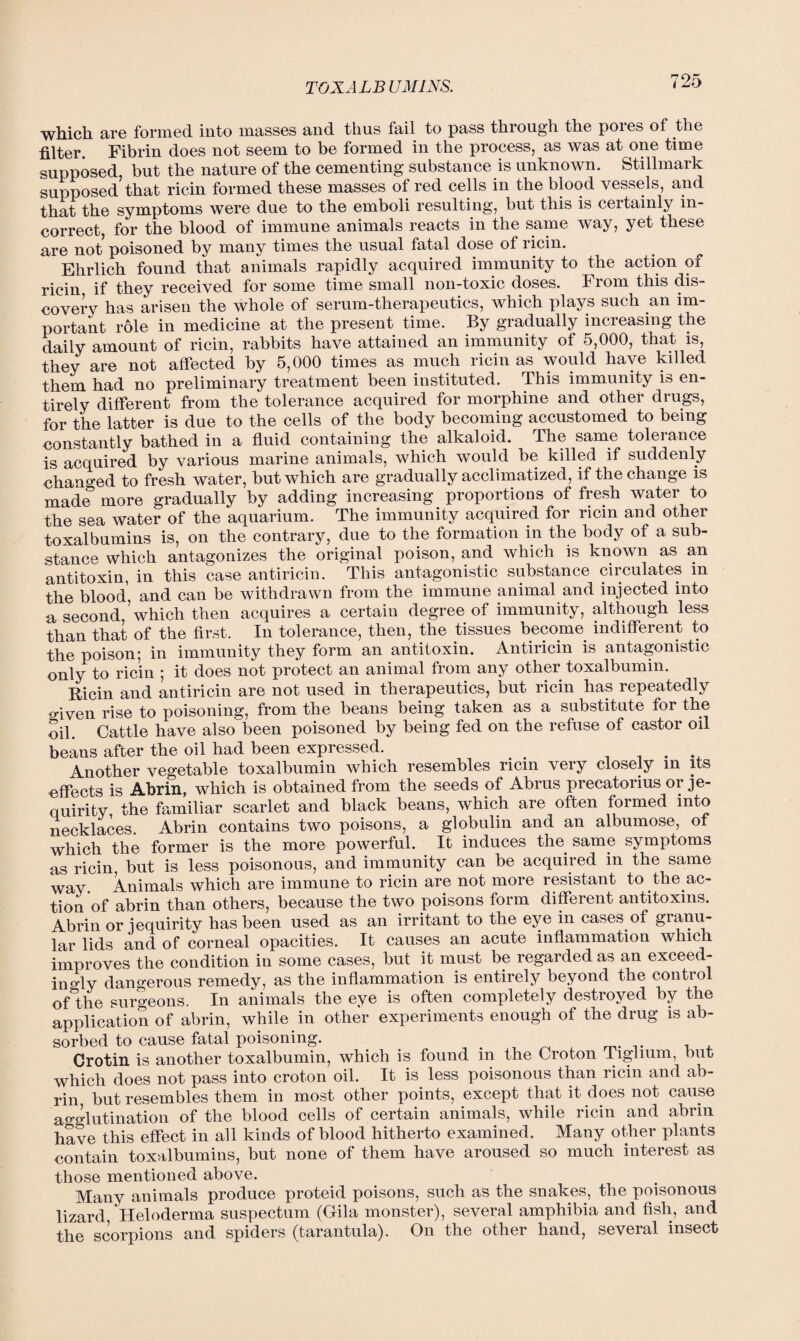 TOX ALBUMINS. which are formed into masses and thus fail to pass through the pores of the filter. Fibrin does not seem to be formed in the process, as was at one time supposed but the nature of the cementing substance is unknown. Stillmark supposed’that ricin formed these masses of red cells in the blood vessels, and that the symptoms were due to the emboli resulting, but this is certainly in¬ correct, for the blood of immune animals reacts in the same way, yet these are not poisoned by many times the usual fatal dose of ricin. Ehrlich found that animals rapidly acquired immunity to the action of ricin if they received for some time small non-toxic doses. From this dis¬ covery has arisen the whole of serum-therapeutics, which plays such an im¬ portant role in medicine at the present time. By gradually increasing the daily amount of ricin, rabbits have attained an immunity of 5,000, that is, they are not affected by 5,000 times as much ricin as would have killed them had no preliminary treatment been instituted. This immunity is en¬ tirely different from the tolerance acquired for morphine and other drugs, for the latter is due to the cells of the body becoming accustomed to being constantly bathed in a fluid containing the alkaloid. The same tolerance is acquired by various marine animals, which would be killed if suddenly changed to fresh water, but which are gradually acclimatized, if the change is made more gradually by adding increasing proportions of fresh water to the sea water of the aquarium. The immunity acquired for ricm and other toxalbumins is, on the contrary, due to the formation in the body of a sub¬ stance which antagonizes the original poison, and which is known as an antitoxin, in this case antiricin. This antagonistic substance circulates m the blood, and can be withdrawn from the immune animal and injected into a second ’which then acquires a certain degree of immunity, although less than that of the first. In tolerance, then, the tissues become indifferent to the poison; in immunity they form an antitoxin. Antiricin j.s antagonistic only ricin • it does not protect an animal from any other toxalbumin. Bicin and antiricin are not used in therapeutics, but ricin has repeatedly o-iven rise to poisoning, from the beans being taken as a substitute for the oil. Cattle have also been poisoned by being fed on the refuse of castor oil beans after the oil had been expressed. _ . Another vegetable toxalbumin which resembles ricin very closely in its effects is Abrin, which is obtained from the seeds of Abrus precatorius or je- quirity the familiar scarlet and black beans, which are often formed into necklaces. Abrin contains two poisons, a globulin and an albumose, of which the former is the more powerful. It induces the same symptoms as ricin but is less poisonous, and immunity can be acquired in the same way. Animals which are immune to ricin are not more resistant to the ac¬ tion of abrin than others, because the two poisons form different antitoxins. Abrin or iequirity has been used as an irritant to the eye in cases of granu¬ lar lids and of corneal opacities. It causes an acute inflammation which improves the condition in some cases, but it must be regarded as an exceed¬ ingly dangerous remedy, as the inflammation is entirely beyond the control ofthe surgeons. In animals the eye is often completely destroyed by the application of abrin, while in other experiments enough of the drug is ab¬ sorbed to cause fatal poisoning. . . Crotin is another toxalbumin, which is found in the Croton Tiglium, but which does not pass into croton oil. It is less poisonous than ricin and ab¬ rin but resembles them in most other points, except that it does not cause agglutination of the blood cells of certain animals, while ricin and abrin have this effect in all kinds of blood hitherto examined. Many other plants contain toxalbumins, but none of them have aroused so much interest as those mentioned above. Many animals produce proteid poisons, such as the snakes, the poisonous lizard Heloderma suspectum (Gila monster), several amphibia and fish, and the scorpions and spiders (tarantula). On the other hand, several insect