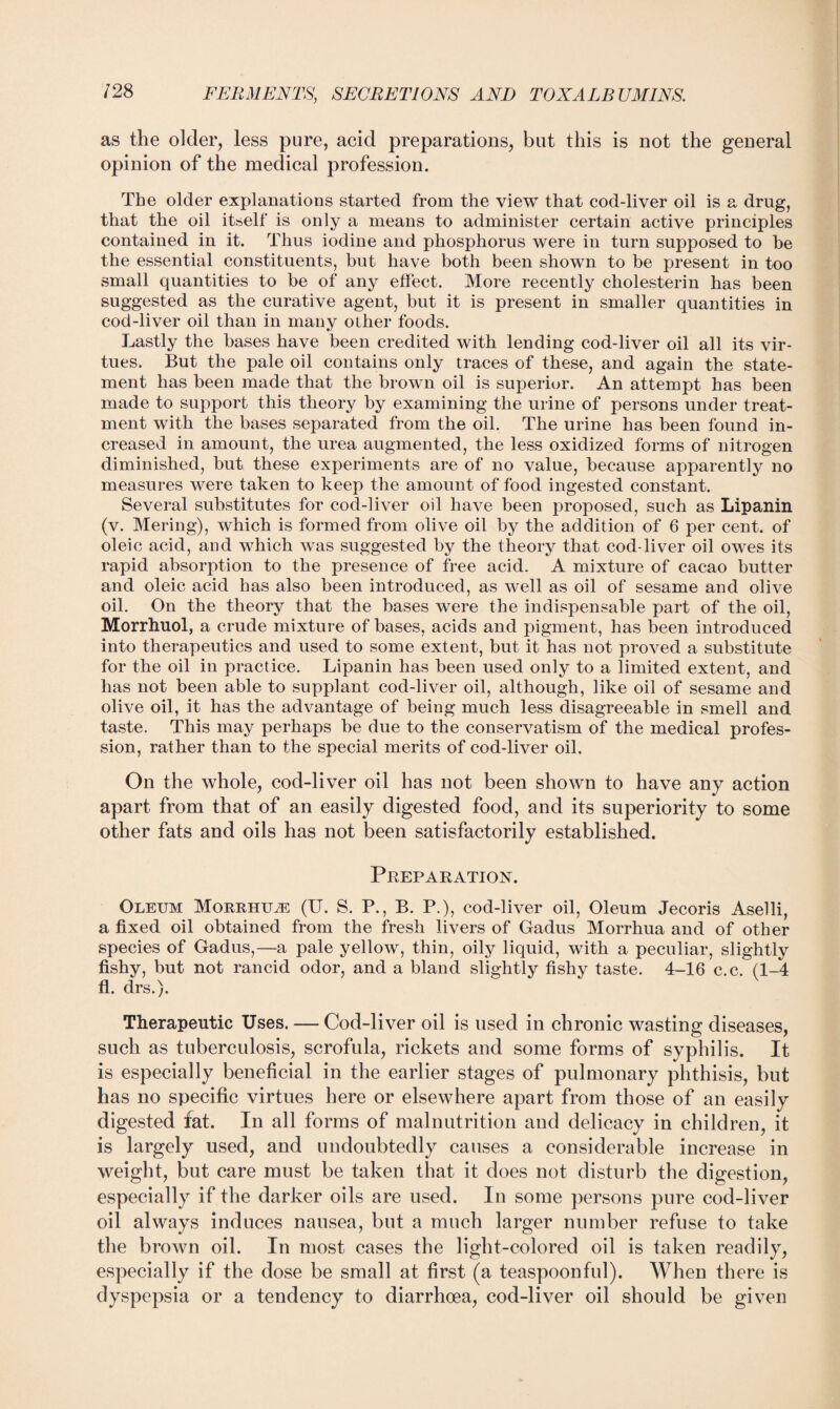 as the older, less pure, acid preparations, but this is not the general opinion of the medical profession. The older explanations started from the view that cod-liver oil is a drug, that the oil itself is only a means to administer certain active principles contained in it. Thus iodine and phosphorus were in turn supposed to be the essential constituents, but have both been shown to be present in too small quantities to be of any effect. More recently cholesterin has been suggested as the curative agent, but it is present in smaller quantities in cod-liver oil than in many other foods. Lastly the bases have been credited with lending cod-liver oil all its vir¬ tues. But the pale oil contains only traces of these, and again the state¬ ment has been made that the brown oil is superior. An attempt has been made to support this theory by examining the urine of persons under treat¬ ment with the bases separated from the oil. The urine has been found in¬ creased in amount, the urea augmented, the less oxidized forms of nitrogen diminished, but these experiments are of no value, because apparently no measures were taken to keep the amount of food ingested constant. Several substitutes for cod-liver oil have been proposed, such as Lipanin (v. Mering), which is formed from olive oil by the addition of 6 per cent, of oleic acid, and which was suggested by the theory that cod-liver oil owes its rapid absorption to the presence of free acid. A mixture of cacao butter and oleic acid has also been introduced, as well as oil of sesame and olive oil. On the theory that the bases were the indispensable part of the oil, Morrhuol, a crude mixture of bases, acids and pigment, has been introduced into therapeutics and used to some extent, but it has not proved a substitute for the oil in practice. Lipanin has been used only to a limited extent, and has not been able to supplant cod-liver oil, although, like oil of sesame and olive oil, it has the advantage of being much less disagreeable in smell and taste. This may perhaps be due to the conservatism of the medical profes¬ sion, rather than to the special merits of cod-liver oil. On the whole, cod-liver oil has not been shown to have any action apart from that of an easily digested food, and its superiority to some other fats and oils has not been satisfactorily established. Preparation. Oleum Morrhuj: (U. S. P., B. P.), cod-liver oil, Oleum Jecoris Aselli, a fixed oil obtained from the fresh livers of Gadus Morrhua and of other species of Gadus,—a pale yellow, thin, oily liquid, with a peculiar, slightly fishy, but not rancid odor, and a bland slightly fishy taste. 4-16 c.c. (1-4 fl. drs.). Therapeutic Uses. — Cod-liver oil is used in chronic wasting diseases, such as tuberculosis, scrofula, rickets and some forms of syphilis. It is especially beneficial in the earlier stages of pulmonary phthisis, but lias no specific virtues here or elsewhere apart from those of an easily digested fat. In all forms of malnutrition and delicacy in children, it is largely used, and undoubtedly causes a considerable increase in weight, but care must be taken that it does not disturb the digestion, especially if the darker oils are used. In some persons pure cod-liver oil always induces nausea, but a much larger number refuse to take the brown oil. In most cases the light-colored oil is taken readily, especially if the dose be small at first (a teaspoonful). When there is dyspepsia or a tendency to diarrhoea, cod-liver oil should be given