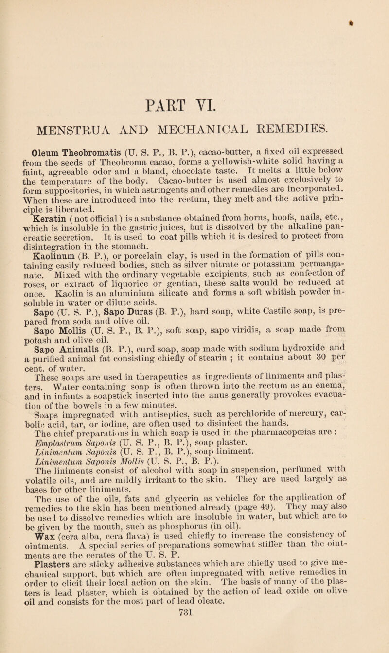 PART YI. MENSTRUA AND MECHANICAL REMEDIES. Oleum Theobromatis (U. S. P., B. P.), cacao-butter, a fixed oil expressed from the seeds of Theobroma cacao, forms a yellowish-white solid having a faint, agreeable odor and a bland, chocolate taste. It melts a little below the temperature of the body. Cacao-butter is used almost exclusively to form suppositories, in which astringents and other remedies are incorporated. When these are introduced into the rectum, they melt anddhe active prin¬ ciple is liberated. Keratin (not official) is a substance obtained from horns, hoofs, nails, etc., which is insoluble in the gastric juices, but is dissolved by the alkaline pan¬ creatic secretion. It is used to coat pills which it is desired to protect from disintegration in the stomach. Kaolinum (B. P.), or porcelain clay, is used in the formation of pills con¬ taining easily reduced bodies, such as silver nitrate or potassium permanga¬ nate. Mixed with the ordinary vegetable excipients, such as confection of roses, or extract of liquorice or gentian, these salts would be reduced at once. Kaolin is an aluminium silicate and forms a soft whitish powder in¬ soluble in water or dilute acids. Sapo (U. S. P.), Sapo Duras (B. P.), hard soap, white Castile soap, is pre¬ pared from soda and olive oil. Sapo Mollis (U. S. P., B. P.), soft soap, sapo viridis, a soap made from potash and olive oil. Sapo Animalis (B. P.), curd soap, soap made with sodium hydroxide and a purified animal fat consisting chiefly of stearin ; it contains about 30 per cent, of water. These soaps are used in therapeutics as ingredients of liniments and plas¬ ters. Water containing soap is often thrown into the rectum as an enema, and in infants a soapstick inserted into the anus generally provokes evacua¬ tion of the bowels in a few minutes. Soaps impregnated with antiseptics, such as perchloride of mercury, car¬ bolic acid, tar, or iodine, are often used to disinfect the hands. The chief preparations in which soap is used in the pharmacopoeias are : Emplastrum Saponis (U. S. P., B. P.), soap plaster. Linimentum, Saponis (U. S. P., B. P.), soap liniment. Linimentum Saponis Mollis (U. S. P., B. P.). The liniments consist of alcohol with soap in suspension, perfumed with volatile oils, and are mildly irritant to the skin. They are used largely as bases for other liniments. The use of the oils, fats and glycerin as vehicles for the application of remedies to the skin has been mentioned already (page 49). They may also be use i to dissolve remedies which are insoluble in water, but which are to be given by the mouth, such as phosphorus (in oil). Wax (cera alba, cera flava) is used chiefly to increase the consistency of ointments. A special series of preparations somewhat stiffer than the oint¬ ments are the cerates of the U. S. P. Plasters are sticky adhesive substances which are chiefly used to give me¬ chanical support, but which are often impregnated with active remedies in order to elicit their local action on the skin. The basis of many of the plas¬ ters is lead plaster, which is obtained by the action of lead oxide on olive oil and consists for the most part of lead oleate.