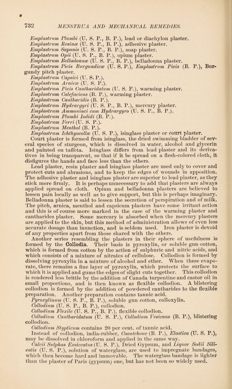 Emplastrum Plumbi (U. S. P., B. P.), lead or diachylon plaster. Emplastrum Resinse (U. S. P., B. P.), adhesive plaster. Emplastrum Saponis (U. S. P., B. P.), soap plaster. Emplastrum Opii (U. S. P., B. P.), opium plaster. Emplastrum Belladonnse (U. S. P., B. P.), belladonna plaster. Emplastrum Picis Burgundicse (U. S. P.), Emplastrum Picis (B. P.), Bur¬ gundy pitch plaster. Emplastrum Capsici (U. S. P.). Emplastrum Ami ere (U. S. P.). Emplastrum Picis Cantharidatum (U. S. P.), warming plaster. Emplastrum Calefaciens (B. P.), warming plaster. Emplastrum Cantharidis (B. P.). Emplastrum Hydrargyri (U. S. P., B. P.), mercury plaster. Emplastrum Ammoniaci cum Hydrargyro (U. S. P., B. P.). Emplastrum Plumbi Iodidi (B. P.). Emplastrum Ferri (U. S. P.). Emplastrum Menthol (B. P.). Emplastrum Lchthyocollse (U. S. P.), isinglass plaster or court plaster. Court plaster is formed from isinglass, the dried swimming bladder of sev¬ eral species of sturgeon, which is dissolved in water, alcohol and glycerin and painted on taffeta. Isinglass differs from lead plaster and its deriva¬ tives in being transparent, so that if it be spread on a flesh-colored cloth, it disfigures the hands and face less than the others. Lead plaster, resin plaster and isinglass plaster are used only to cover and protect cuts and abrasions, and to keep the edges of wounds in apposition. The adhesive plaster and isinglass plaster are superior to lead plaster, as they stick more firmly. It is perhaps unnecessary to add that plasters are always applied spread on cloth. Opium and belladonna plasters are believed to lessen pain locally as well as to give support, but this is perhaps imaginary. Belladonna plaster is said to lessen the secretion of perspiration and of milk. The pitch, arnica, menthol and capsicum plasters have some irritant action and this is of course more marked in the case of the warming plaster and cantharides plaster. Some mercury is absorbed when the mercury plasters are applied to the skin, but this method of administration allows of even less accurate dosage than inunction, and is seldom used. Iron plaster is devoid of any properties apart from those shared with the others. Another series resembling the plasters in their sphere of usefulness is formed by the Collodia. Their basis is pyroxylin, or soluble gun-cotton, which is formed from cotton by the action of sulphuric and nitric acids, and which consists of a mixture of nitrates of cellulose. Collodion is formed by dissolving pyroxylin in a mixture of alcohol and ether. When these evapo¬ rate, there remains a fine layer of pyroxylin, which protects the surface to which it is applied and gums the edges of slight cuts together. This collodion is rendered less brittle by the addition of Canada turpentine and castor oil in small proportions, and is then known as flexible collodion. A blistering collodion is formed by the addition of powdered cantharides to the flexible preparation. Another preparation contains tannic acid. Pyroxylinum (U. S. P., B. P.), soluble gun cotton, colloxylin. Collodium (U. S. P., B. P.), collodion. Collodium Flexile (U. S. P., B. P.), flexible collodion. Collodium Cantharidatum (U. S. P.), Collodium Vesicans (B. P.), blistering collodion. Collodium Stypticum contains 20 per cent, of tannic acid. Instead of collodion, india-rubber, Caoutchouc (B. P.), Elastica (U. S. P.), may be dissolved in chloroform and applied in the same way. Calcii Sulphas Exsiccatus (U. S. P.), Dried Gypsum, and Liquor Sodii SilL catis (U. S. P.), solution of waterglass, are used to impregnate bandages, which then become hard and immovable. The waterglass bandage is lighter than the plaster of Paris (gypsum) one, but has not been so widely used.