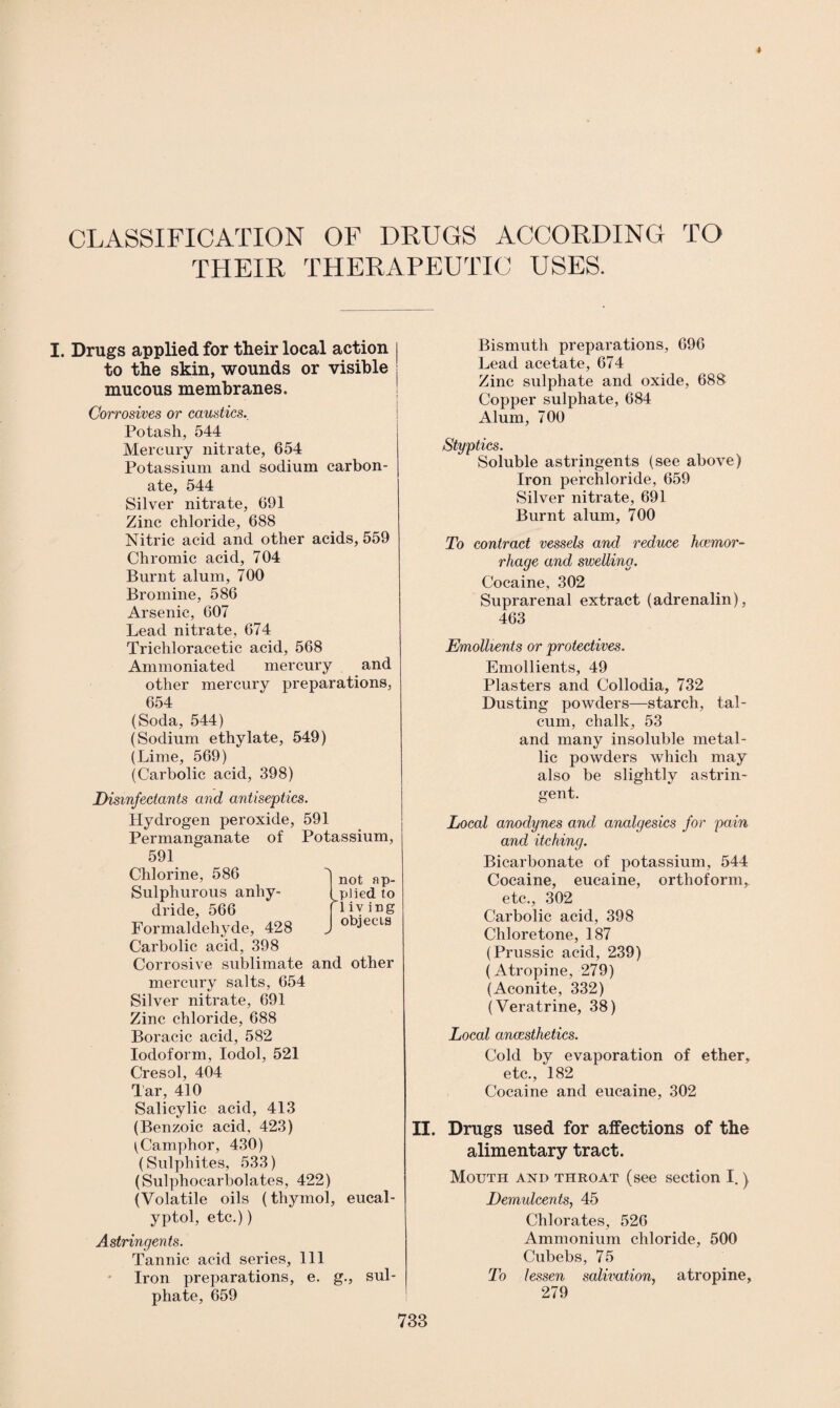 CLASSIFICATION OF DRUGS ACCORDING TO THEIR THERAPEUTIC USES. I. Drugs applied for their local action to the skin, wounds or visible mucous membranes. Corrosives or caustics.. Potash, 544 Mercury nitrate, 654 Potassium and sodium carbon¬ ate, 544 Silver nitrate, 691 Zinc chloride, 688 Nitric acid and other acids, 559 Chromic acid, 704 Burnt alum, 700 Bromine, 586 Arsenic, 607 Lead nitrate, 674 Trichloracetic acid, 568 Ammoniated mercury and other mercury preparations, 654 (Soda, 544) (Sodium ethylate, 549) (Lime, 569) (Carbolic acid, 398) Disinfectants and antiseptics. Hydrogen peroxide, 591 Permanganate of Potassium, 591 Chlorine, 586 Sulphurous anhy¬ dride, 566 Formaldehyde, 428 Carbolic acid, 398 Corrosive sublimate and other mercury salts, 654 Silver nitrate, 691 Zinc chloride, 688 Boracic acid, 582 Iodoform, Iodol, 521 Cresol, 404 Tar, 410 Salicylic acid, 413 (Benzoic acid, 423) ^Camphor, 430) (Sulphites, 533) (Sulphocarbolates, 422) (Volatile oils (thymol, eucal- yptol, etc.)) Astringents. Tannic acid series. 111 Iron preparations, e. g., sul¬ phate, 659 Bismuth preparations, 696 Lead acetate, 674 Zinc sulphate and oxide, 688 Copper sulphate, 684 Alum, 700 Styptics. Soluble astringents (see above) Iron perchloride, 659 Silver nitrate, 691 Burnt alum, 700 To contract vessels and reduce hccmor- rhage and swelling. Cocaine, 302 Suprarenal extract (adrenalin), 463 Emollients or protectives. Emollients, 49 Plasters and Collodia, 732 Dusting powders—starch, tal¬ cum, chalk, 53 and many insoluble metal¬ lic powders which may also be slightly astrin¬ gent. Local anodynes and analgesics for pain and itching. Bicarbonate of potassium, 544 Cocaine, eucaine, orthoform,, etc., 302 Carbolic acid, 398 Chloretone, 187 (Prussic acid, 239) (Atropine, 279) (Aconite, 332) (Veratrine, 38) Local anaesthetics. Cold by evaporation of ether, etc., 182 Cocaine and eucaine, 302 II. Drugs used for affections of the alimentary tract. Mouth and throat (see section I.) Demulcents, 45 Chlorates, 526 Ammonium chloride, 500 Cubebs, 75 To lessen salivation, atropine, 279 not ap¬ plied to A iv ing objects