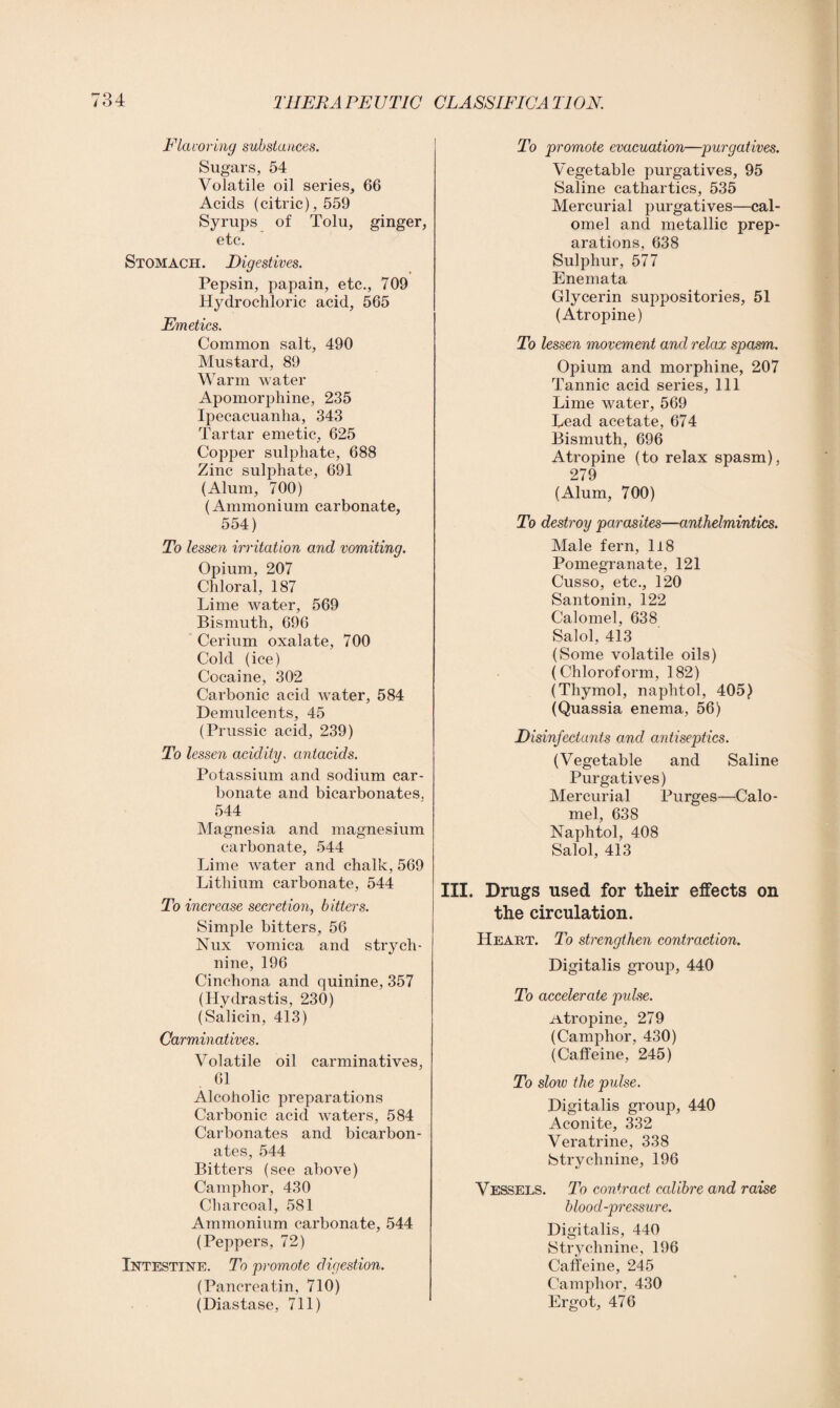 Flavoring substances. Sugars, 54 Volatile oil series, 66 Acids (citric), 559 Syrups of Tolu, ginger, etc. Stomach. Digestives. Pepsin, papain, etc., 709 Hydrochloric acid, 565 Emetics. Common salt, 490 Mustard, 89 Warm water Apomorphine, 235 Ipecacuanha, 343 Tartar emetic, 625 Copper sulphate, 688 Zinc sulphate, 691 (Alum, 700) (Ammonium carbonate, 554) To lessen irritation and vomiting. Opium, 207 Chloral, 187 Lime water, 569 Bismuth, 696 Cerium oxalate, 700 Cold (ice) Cocaine, 302 Carbonic acid water, 584 Demulcents, 45 (Prussic acid, 239) To lessen acidity, antacids. Potassium and sodium car¬ bonate and bicarbonates. 544 Magnesia and magnesium carbonate, 544 Lime water and chalk, 569 Lithium carbonate, 544 To increase secretion, bitters. Simple bitters, 56 Nux vomica and strych¬ nine, 196 Cinchona and quinine, 357 (Hydrastis, 230) (Salicin, 413) Carminatives. Volatile oil carminatives, 61 Alcoholic preparations Carbonic acid waters, 584 Carbonates and bicarbon¬ ates, 544 Bitters (see above) Camphor, 430 Charcoal, 581 Ammonium carbonate, 544 (Peppers, 72) Intestine. To promote digestion. (Pancreatin, 710) (Diastase, 711) To promote evacuation—purgatives. Vegetable purgatives, 95 Saline cathartics, 535 Mercurial purgatives—cal¬ omel and metallic prep¬ arations, 638 Sulphur, 577 Enemata Glycerin suppositories, 51 (Atropine) To lessen movement and relax spasm. Opium and morphine, 207 Tannic acid series, 111 Lime water, 569 Lead acetate, 674 Bismuth, 696 Atropine (to relax spasm), 279 (Alum, 700) To destroy parasites—anthelmintics. Male fern, 118 Pomegranate, 121 Cusso, etc., 120 Santonin, 122 Calomel, 638 Salol, 413 (Some volatile oils) (Chloroform, 182) (Thymol, naphtol, 405) (Quassia enema, 56) Disinfectants and antiseptics. (Vegetable and Saline Purgatives) Mercurial Purges—Calo¬ mel, 638 Naphtol, 408 Salol, 413 III. Drugs used for their effects on the circulation. Heart. To strengthen contraction. Digitalis group, 440 To accelerate pulse. .Atropine, 279 (Camphor, 430) (Caffeine, 245) To slow the pulse. Digitalis group, 440 Aconite, 332 Veratrine, 338 Strychnine, 196 Vessels. To contract calibre and raise blood-pressure. Digitalis, 440 Strychnine, 196 Caffeine, 245 Camphor, 430 Ergot, 476