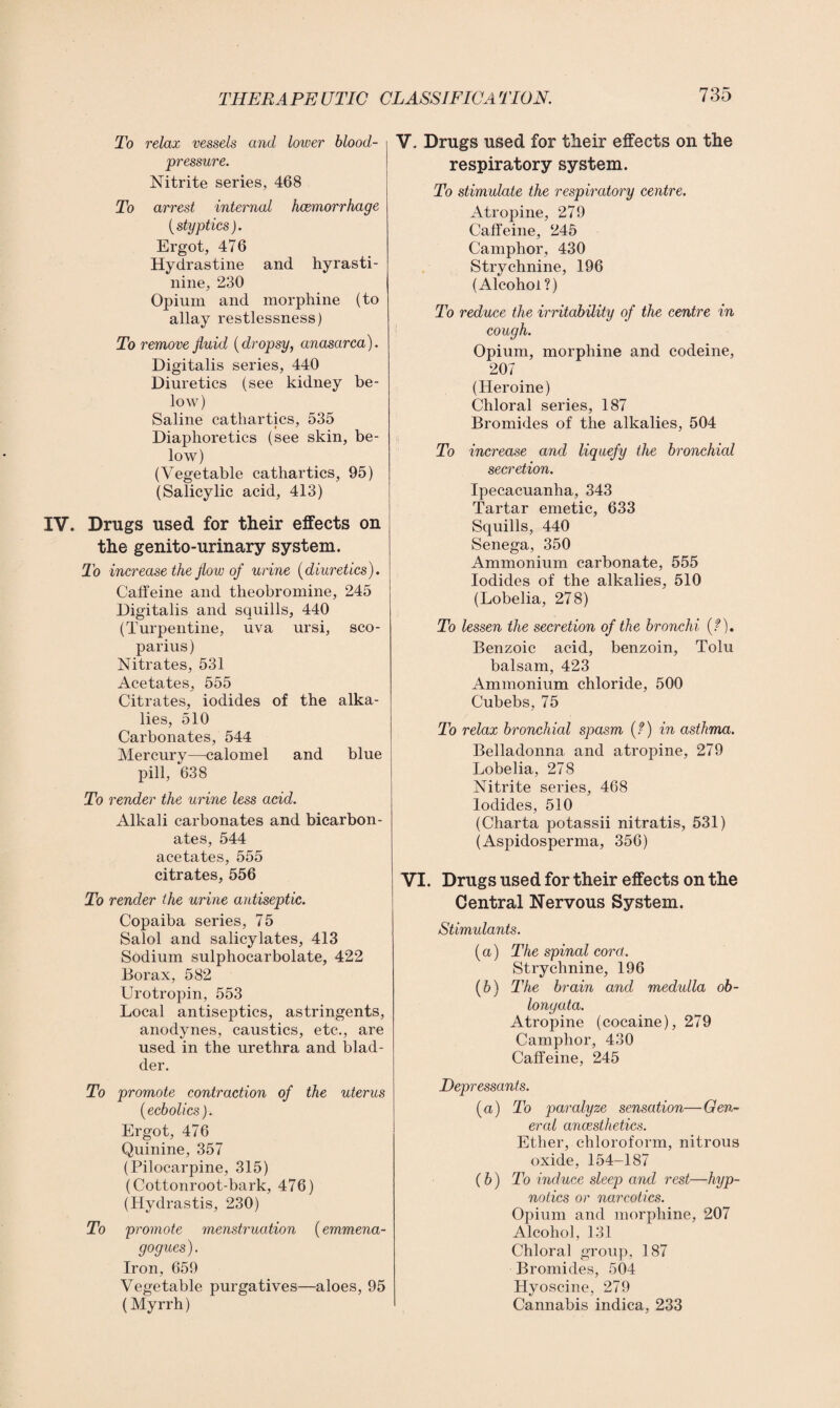 To relax vessels and lower blood- pressure. Nitrite series, 468 To arrest internal haemorrhage {styptics). Ergot, 476 Hydrastine and hyrasti- nine, 230 Opium and morphine (to allay restlessness) To remove fluid (dropsy, anasarca). Digitalis series, 440 Diuretics (see kidney be¬ low) Saline cathartics, 535 Diaphoretics (see skin, be¬ low) (Vegetable cathartics, 95) (Salicylic acid, 413) IV. Drugs used for their effects on the genito-urinary system. To increase the flow of urine (diuretics). Caffeine and theobromine, 245 Digitalis and squills, 440 (Turpentine, uva ursi, sco- parius) Nitrates, 531 Acetates, 555 Citrates, iodides of the alka¬ lies, 510 Carbonates, 544 Mercury—calomel and blue pill, 638 To render the urine less acid. Alkali carbonates and bicarbon¬ ates, 544 acetates, 555 citrates, 556 To render the urine antiseptic. Copaiba series, 75 Salol and salicylates, 413 Sodium sulphocarbolate, 422 Borax, 582 Urotropin, 553 Local antiseptics, astringents, anodynes, caustics, etc., are used in the urethra and blad¬ der. To promote contraction of the uterus (ecbolics). Ergot, 476 Quinine, 357 (Pilocarpine, 315) (Cottonroot-bark, 476) (Hydrastis, 230) To promote menstruation (emmena- gogues). Iron, 659 Vegetable purgatives—aloes, 95 (Myrrh) V. Drugs used for their effects on the respiratory system. To stimulate the respiratory centre. Atropine, 279 Caffeine, 245 Camphor, 430 Strychnine, 196 (Alcohol?) To reduce the irritability of the centre in cough. Opium, morphine and codeine, 207 (Heroine) Chloral series, 187 Bromides of the alkalies, 504 To increase and liquefy the bronchial secretion. Ipecacuanha, 343 Tartar emetic, 633 Squills, 440 Senega, 350 Ammonium carbonate, 555 Iodides of the alkalies, 510 (Lobelia, 278) To lessen the secretion of the bronchi {?). Benzoic acid, benzoin, Tolu balsam, 423 Ammonium chloride, 500 Cubebs, 75 To relax bronchial spasm (?) in asthma. Belladonna and atropine, 279 Lobelia, 278 Nitrite series, 468 Iodides, 510 (Charta potassii nitratis, 531) (Aspidosperma, 356) VI. Drugs used for their effects on the Central Nervous System. Stimulants. (a) The spinal cord. Strychnine, 196 (b) The brain and medulla ob¬ longata. Atropine (cocaine), 279 Camphor, 430 Caffeine, 245 Depressants. (a) To paralyze sensation—Gen¬ eral anaesthetics. Ether, chloroform, nitrous oxide, 154-187 (b) To induce sleep and rest—hyp¬ notics or narcotics. Opium and morphine, 207 Alcohol, 131 Chloral group, 187 Bromides, 504 Hyoscine, 279 Cannabis indica, 233