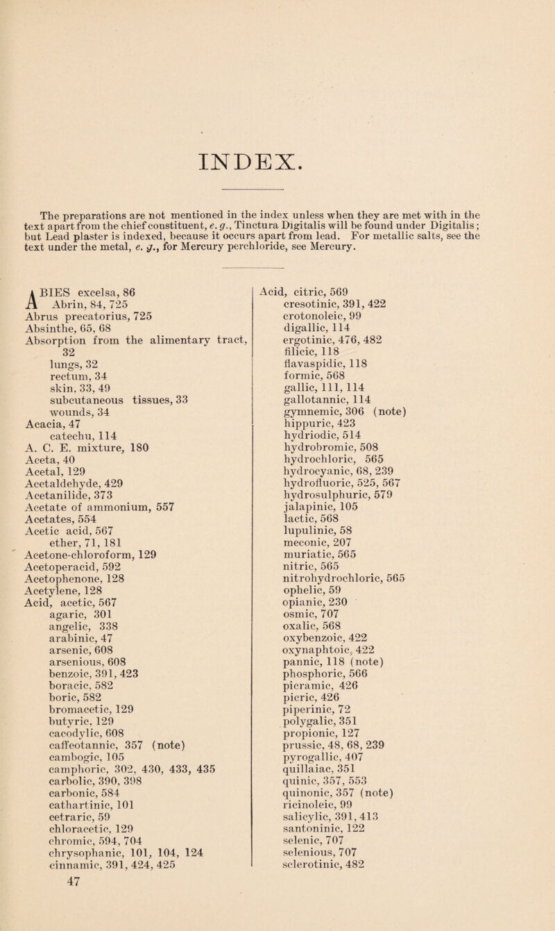 INDEX. The preparations are not mentioned in the index unless when they are met with in the text apart from the chief constituent, e. g., Tinctura Digitalis will be found under Digitalis; but Lead plaster is indexed, because it occurs apart from lead. For metallic salts, see the text under the metal, e. for Mercury perchloride, see Mercury. ABIES excelsa, 86 Abrin, 84, 725 Abrus precatorius, 725 Absinthe, 65, 68 Absorption from the alimentary tract, 32 lungs, 32 rectum, 34 skin, 33, 49 subcutaneous tissues, 33 wounds, 34 Acacia, 47 catechu, 114 A. C. E. mixture, 180 Aceta, 40 Acetal, 129 Acetaldehyde, 429 Acetanilide, 373 Acetate of ammonium, 557 Acetates, 554 Acetic acid, 567 ether, 71, 181 Acetone-chloroform, 129 Acetoperacid, 592 Acetophenone, 128 Acetylene, 128 Acid, acetic, 567 agaric, 301 angelic, 338 arabinic, 47 arsenic, 608 arsenious, 608 benzoic, 391, 423 boracic, 582 boric, 582 bromacetic, 129 butyric, 129 cacodylic, 608 caffeotannic, 357 (note) cambogic, 105 camphoric, 302, 430, 433, 435 carbolic, 390, 398 carbonic, 584 cathartinic, 101 cetraric, 59 chloracetic, 129 chromic, 594, 704 chrysophanic, 101, 104, 124 cinnamic, 391, 424, 425 47 Acid, citric, 569 cresotinic, 391, 422 crotonoleic, 99 digallic, 114 ergotinic, 476, 482 filicic, 118 flavaspidic, 118 formic, 568 gallic, 111, 114 gallotannic, 114 gymnemic, 306 (note) hippuric, 423 hydriodic, 514 hydrobromic, 508 hydrochloric, 565 hydrocyanic, 68, 239 hydrofluoric, 525, 567 hydrosulphuric, 579 jalapinic, 105 lactic, 568 lupulinic, 58 meconic, 207 muriatic, 565 nitric, 565 nitrohydrochloric, 565 ophelic, 59 opianic, 230 osmic, 707 oxalic, 568 oxybenzoic, 422 oxynaphtoic, 422 pannic, 118 (note) phosphoric, 566 picramic, 426 picric, 426 piperinic, 72 polygalic, 351 propionic, 127 prussic, 48, 68, 239 pyrogallic, 407 quillaiac, 351 quinic, 357, 553 quinonic, 357 (note) ricinoleic, 99 salicylic, 391, 413 santoninic, 122 selenic, 707 selenious, 707 sclerotinic, 482