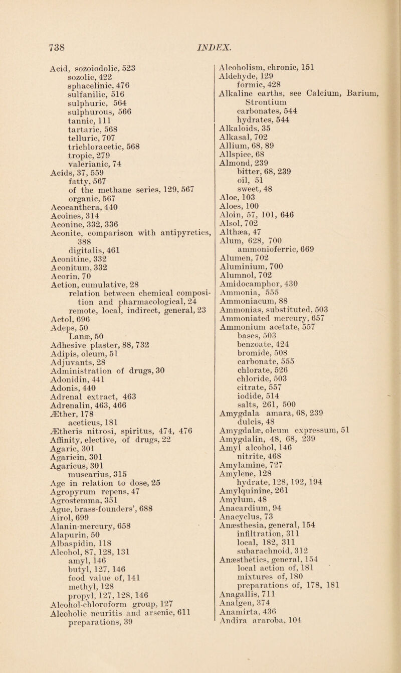 Acid, sozoiodolic, 523 sozolic, 422 sphacelinic, 476 sulfanilic, 516 sulphuric, 564 sulphurous, 566 tannic, 111 tartaric, 568 telluric, 707 trichloracetic, 568 tropic, 279 valerianic, 74 Acids, 37, 559 fatty, 567 of the methane series, 129, 567 organic, 567 Acocanthera, 440 Acoines, 314 Aconine, 332, 336 Aconite, comparison with antipyretics, 388 digitalis, 461 Aconitine, 332 Aconitum, 332 Acorin, 70 Action, cumulative, 28 relation between chemical composi¬ tion and pharmacological, 24 remote, local, indirect, general, 23 Actol, 696 Adeps, 50 Lanae, 50 Adhesive plaster, 88, 732 Adipis, oleum, 51 Adjuvants, 28 Administration of drugs, 30 Adonidin, 441 Adonis, 440 Adrenal extract, 463 Adrenalin, 463, 466 iEther, 178 aceticus, 181 iEtheris nitrosi, spiritus, 474, 476 Affinity, elective, of drugs, 22 Agaric, 301 Agaricin, 301 Agaricus, 301 muscarius, 315 Age in relation to dose, 25 Agropyrum repens, 47 Agrostemma, 351 Ague, brass-founders’, 688 Airol, 699 Alanin-mercurv, 658 Alapurin, 50 Albaspidin, 118 Alcohol, 87, 128, 131 amyl, 146 butyl, 127, 146 food value of, 141 methyl, 128 propyl, 127, 128, 146 Alcohol-chloroform group, 127 Alcoholic neuritis and arsenic, 611 preparations, 39 Alcoholism, chronic, 151 Aldehyde, 129 formic, 428 Alkaline earths, see Calcium, Barium, Strontium carbonates, 544 hydrates, 544 Alkaloids, 35 Alkasal, 702 Allium, 68, 89 Allspice, 68 Almond, 239 bitter, 68, 239 oil, 51 sweet, 48 Aloe, 103 Aloes, 100 Aloin, 57, 101, 646 Alsol, 702 Althaea, 47 Alum, 628, 700 ammonioferric, 669 Alumen, 702 Aluminium, 700 Alumnol, 702 Amidocamplior, 430 Ammonia, 555 Ammoniacum, 88 Ammonias, substituted, 503 Ammoniated mercury, 657 Ammonium acetate, 557 bases, 503 benzoate, 424 bromide, 508 carbonate, 555 chlorate, 526 chloride, 503 citrate, 557 iodide, 514 salts, 261, 500 Amygdala amara, 68, 239 dulcis, 48 Amygdalae, oleum expressum, 51 Amygdalin, 48, 68, 239 Amyl alcohol, 146 nitrite, 468 Amylamine, 727 Amylene, 128 hydrate, 128, 192, 194 Amylquinine, 261 Amylum, 48 Anacardium, 94 Anacyclus, 73 Anaesthesia, general, 154 infiltration, 311 local, 182, 311 subarachnoid, 312 Anaesthetics, general, 154 local action of, 181 mixtures of, 180 preparations of, 178, 181 Anagallis, 711 Analgen, 374 Anamirta, 436 Andira araroba, 104