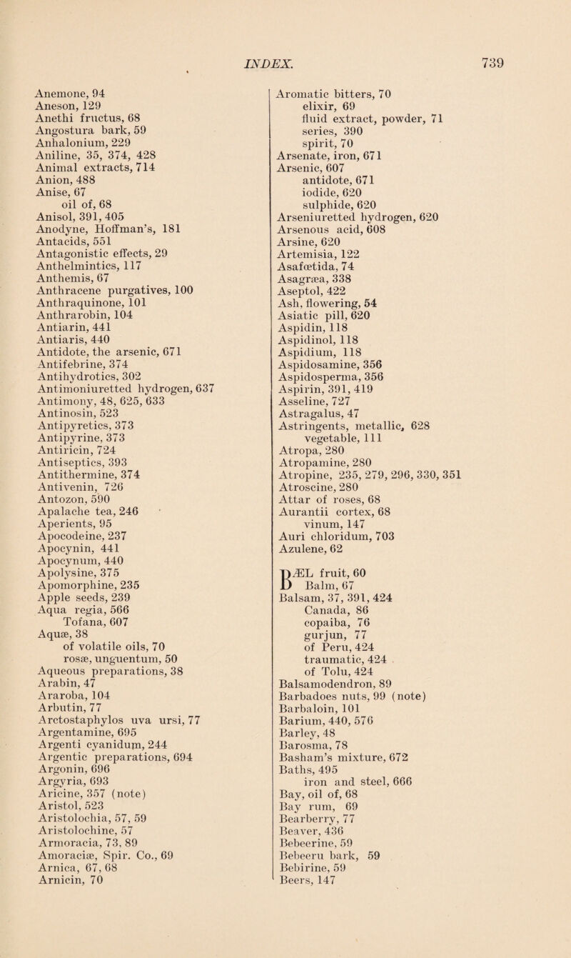 Anemone, 94 Aneson, 129 Anethi fructus, 68 Angostura bark, 59 Anhalonium, 229 Aniline, 35, 374, 428 Animal extracts, 714 Anion, 488 Anise, 67 oil of, 68 Anisol, 391,405 Anodyne, Hoffman’s, 181 Antacids, 551 Antagonistic effects, 29 Anthelmintics, 117 Anthemis, 67 Anthracene purgatives, 100 Anthraquinone, 101 Anthrarobin, 104 Antiarin, 441 Antiaris, 440 Antidote, the arsenic, 671 Antifebrine, 374 Antihydrotics, 302 Antimoniuretted hydrogen, 637 Antimony, 48, 625, 633 Antinosin, 523 Antipyretics, 373 Antipyrine, 373 Antiricin, 724 Antiseptics, 393 Antithermine, 374 Antivenin, 726 Antozon, 590 Apalache tea, 246 Aperients, 95 Apocodeine, 237 Apocynin, 441 Apocynum, 440 Apolysine, 375 Apomorphine, 235 Apple seeds, 239 Aqua regia, 566 Tofana, 607 Aqme, 38 of volatile oils, 70 rosse, unguentum, 50 Aqueous preparations, 38 Arabin, 47 Araroba, 104 Arbutin, 77 Arctostaphylos uva ursi, 77 Argentamine, 695 Argenti cyanidum, 244 Argentic preparations, 694 Argonin, 696 Argyria, 693 Aricine, 357 (note) Aristol, 523 Aristolochia, 57, 59 Aristolochine, 57 Armoracia, 73, 89 Amoracise, Spir. Co., 69 Arnica, 67, 68 Arnicin, 70 Aromatic bitters, 70 elixir, 69 fluid extract, powder, 71 series, 390 spirit, 70 Arsenate, iron, 671 Arsenic, 607 antidote, 671 iodide, 620 sulphide, 620 Arseniuretted hydrogen, 620 Arsenous acid, 608 Arsine, 620 Artemisia, 122 Asafcetida, 74 Asagraea, 338 Aseptol, 422 Ash, flowering, 54 Asiatic pill, 620 Aspidin, 118 Aspidinol, 118 Aspidium, 118 Aspidosamine, 356 Aspidosperma, 356 Aspirin, 391, 419 Asseline, 727 Astragalus, 47 Astringents, metallic, 628 vegetable, 111 Atropa, 280 Atropamine, 280 Atropine, 235, 279, 296, 330, 351 Atroscine, 280 Attar of roses, 68 Aurantii cortex, 68 vinum, 147 Auri chloridum, 703 Azulene, 62 BflEL fruit, 60 Balm, 67 Balsam, 37, 391, 424 Canada, 86 copaiba, 76 gurjun, 77 of Peru, 424 traumatic, 424 of Tolu, 424 Balsamodendron, 89 Barbadoes nuts, 99 (note) Barbaloin, 101 Barium, 440, 576 Barley, 48 Barosma, 78 Basham’s mixture, 672 Baths, 495 iron and steel, 666 Bay, oil of, 68 Bay rum, 69 Bearberry, 77 Beaver, 436 Bebeerine, 59 Bebeeru bark, 59 Bebirine, 59 Beers, 147