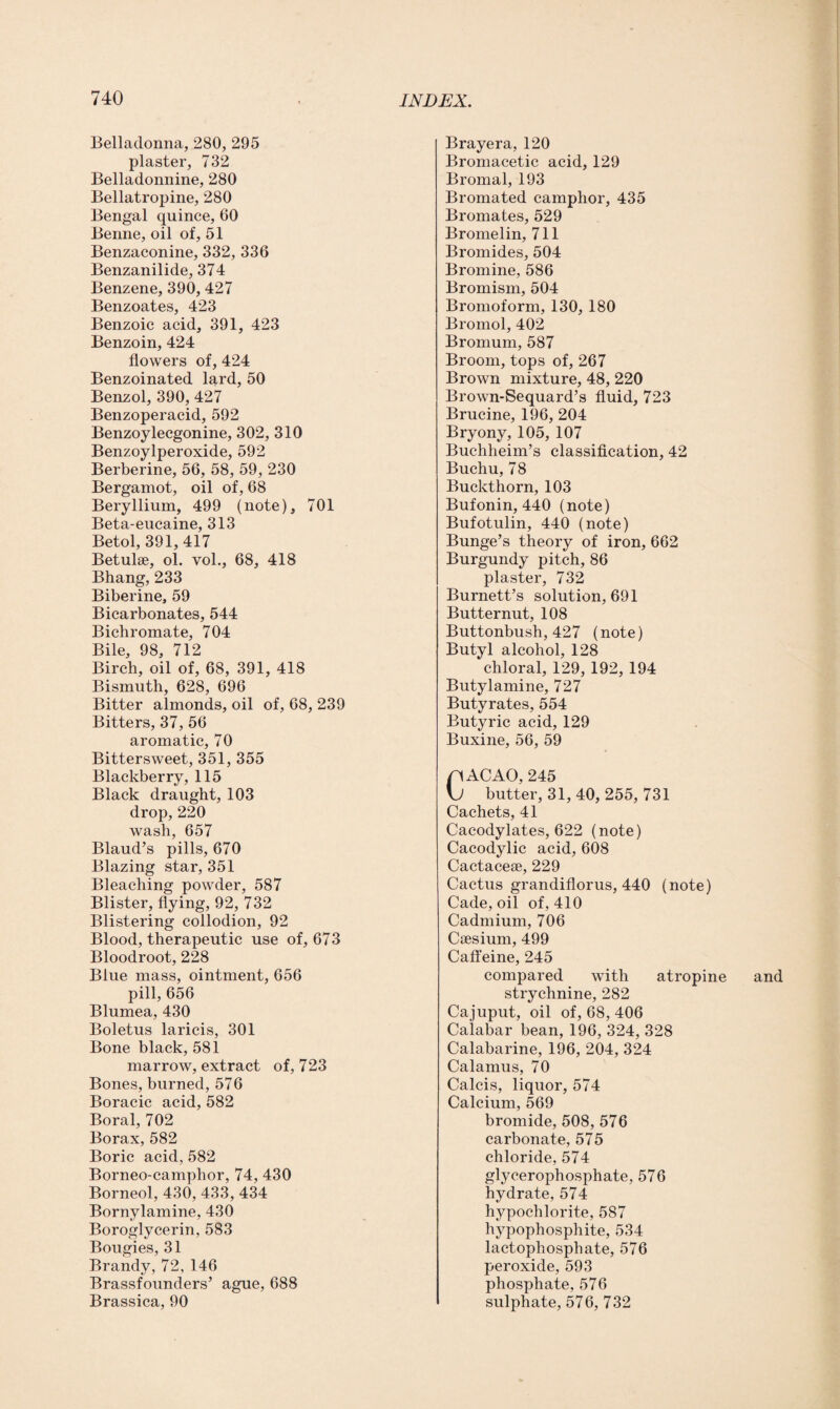 Belladonna, 280, 295 plaster, 732 Belladonnine, 280 Bellatropine, 280 Bengal quince, 60 Benne, oil of, 51 Benzaconine, 332, 336 Benzanilide, 374 Benzene, 390, 427 Benzoates, 423 Benzoic acid, 391, 423 Benzoin, 424 flowers of, 424 Benzoinated lard, 50 Benzol, 390, 427 Benzoperacid, 592 Benzoylecgonine, 302, 310 Benzoylperoxide, 592 Berberine, 56, 58, 59, 230 Bergamot, oil of, 68 Beryllium, 499 (note), 701 Beta-eucaine, 313 Betol, 391,417 Betulse, ol. vol., 68, 418 Bhang, 233 Biberine, 59 Bicarbonates, 544 Bichromate, 704 Bile, 98, 712 Birch, oil of, 68, 391, 418 Bismuth, 628, 696 Bitter almonds, oil of, 68, 239 Bitters, 37, 56 aromatic, 70 Bittersweet, 351, 355 Blackberry, 115 Black draught, 103 drop,220 wash, 657 Blaud’s pills, 670 Blazing star, 351 Bleaching powder, 587 Blister, flying, 92, 732 Blistering collodion, 92 Blood, therapeutic use of, 673 Bloodroot, 228 Blue mass, ointment, 656 pill, 656 Blumea, 430 Boletus laricis, 301 Bone black, 581 marrow, extract of, 723 Bones, burned, 576 Boracic acid, 582 Boral, 702 Borax, 582 Boric acid, 582 Borneo-camplior, 74, 430 Borneol, 430, 433, 434 Bornylamine, 430 Boroglycerin, 583 Bougies, 31 Brandy, 72, 146 Brassfounders’ ague, 688 Brassica, 90 Brayera, 120 Bromacetic acid, 129 Bromal, 193 Bromated camphor, 435 Bromates, 529 Bromelin, 711 Bromides, 504 Bromine, 586 Bromism, 504 Bromoform, 130, 180 Bromol, 402 Bromum, 587 Broom, tops of, 267 Brown mixture, 48, 220 Brown-Sequard’s fluid, 723 Brucine, 196, 204 Bryony, 105, 107 Buchheim’s classification, 42 Buchu, 78 Buckthorn, 103 Bufonin, 440 (note) Bufotulin, 440 (note) Bunge’s theory of iron, 662 Burgundy pitch, 86 plaster, 732 Burnett’s solution, 691 Butternut, 108 Buttonbush, 427 (note) Butyl alcohol, 128 chloral, 129, 192, 194 Butylamine, 727 Butyrates, 554 Butyric acid, 129 Buxine, 56, 59 nACAO, 245 \J butter, 31,40, 255, 731 Cachets, 41 Cacodylates, 622 (note) Cacodylic acid, 608 Cactacese, 229 Cactus grandiflorus, 440 (note) Cade, oil of, 410 Cadmium, 706 Caesium, 499 Caffeine, 245 compared with atropine strychnine, 282 Cajuput, oil of, 68, 406 Calabar bean, 196, 324, 328 Calabarine, 196, 204, 324 Calamus, 70 Calcis, liquor, 574 Calcium, 569 bromide, 508, 576 carbonate, 575 chloride, 574 glycerophosphate, 576 hydrate, 574 hypochlorite, 587 hypophosphite, 534 lactophosphate, 576 peroxide, 593 phosphate, 576 sulphate, 576, 732 and
