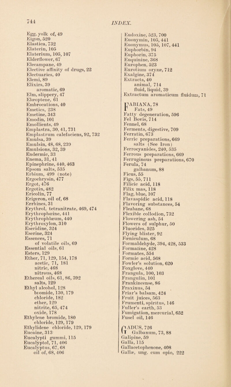 Egg, yolk of, 49 Eigon, 520 Elastica, 732 Elaterin, 105 Elaterium, 105, 107 Elderflower, 67 Elecampane, 49 Elective affinity of drugs, 22 Electuaries, 40 Elemi, 89 Elixirs, 39 aromatic, 69 Elm, slippery, 47 Elceoptene, 61 Embrocations, 40 Emetics, 238 Emetine, 343 Emodin, 101 Emollients, 49 Emplastra, 30, 41, 731 Emplastrum calefaciens, 92, 732 Emulsa, 39 Emulsin, 48, 68, 239 Emulsions, 32, 39 Endermic, 33 Enema, 31, 41 Epinephrine, 440, 463 Epsom salts, 535 Erbium, 499 (note) Ergochrysin, 477 Ergot, 476 Ergotin, 482 Ericolin, 77 Erigeron, oil of, 68 Errhines, 31 Erythrol, tetranitrate, 469, 474 Erythrophceine, 441 Erythrophlceum, 440 Erythroxylon, 310 Eseridine, 324 Eserine, 324 Essences, 71 of volatile oils, 69 Essential oils, 61 Esters, 129 Ether, 71, 129, 1,54, 178 acetic, 71, 181 nitric, 468 nitrous, 468 Ethereal oils, 61, 86, 392 salts, 129 Ethyl alcohol, 128 biomide, 130, 179 chloride, 182 ether, 129 nitrite, 65, 474 oxide, 178 Ethylene bromide, 180 chloride, 129, 179 Ethylidene chloride, 129, 179 Eucaine, 313 Eucalypti gummi, 115 Eucalyptol, 71, 406 Eucalyptus, 67, 68 oil of, 68, 406 Eudoxine, 523, 700 Euonymin, 105, 441 Euonymus, 105, 107, 441 Euphorbin, 94 Euphorin, 375 Euquinine, 368 Europhen, 523 Eurotium oryzse, 712 Exalgine, 374 Extracts, 40 animal, 714 fluid, liquid, 39 Extractum aromaticum fluidum, 71 FABIANA, 78 Fats, 49 Fatty degeneration, 596 Fel Bovis, 714 Fennel, 68 Ferments, digestive, 709 Ferratin, 673 Ferric preparations, 669 salts (See Iron) Ferrocyanides, 240, 535 Ferrous preparations, 669 Ferruginous preparations, 670 Ferula, 74 galbanum, 88 Ficus, 55 Figs, 55,711 Filicic acid, 118 Filix mas, 118 Flag, blue, 107 Flavaspidic acid, 118 Flavoring substances, 54 Fleabane, 68 Flexible collodion, 732 Flowering ash, 54 Flowers of sulphur, 50 Fluorides, 525 Flying blister, 92 Foeniculum, 68 Formaldehyde, 394, 428, 533 Formaline, 428 Formates, 554 Formic acid, 568 Fowler’s solution, 620 Foxglove, 440 Frangula, 100, 103 Frangulin, 101 Frankincense, 86 Fraxinus, 54 Friar’s balsam, 424 Fruit juices, 563 Frumenti, spiritus, 146 Fuller’s earth, 53 Fumigation, mercurial, 652 Fusel oil, 146 p ADUS, 726 \T Galbanum, 73, 88 Galipine, 59 Galla, 115 Gallacetophenone, 408 Galla?, ung. cum opio, 222