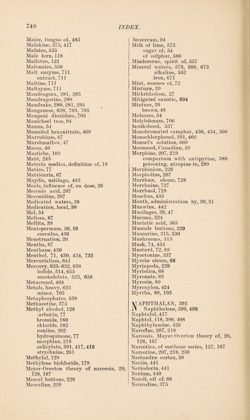 Maize, fungus of, 483 Malakine, 375, 417 Malates, 535 Male fern, 118 Mai lotus, 122 Malonates, 558 Malt enzyme, 711 extract, 711 Maltine, 711 Maltzyme, 711 Mandragora, 281, 295 Mandragorine, 280 Mandrake, 280, 281, 295 Manganese, 628, 703, 705 Mangani dioxidum, 705 Maniclieel tree, 94 Manna, 54 Mannitol hexanitrate, 469 Marrubium, 67 Marshmallow, 47 Massa, 40 Mastiche, 103 Mate, 245 Materia medica, definition of, 19 Matico, 77 Matricaria, 67 Maydis, ustilago, 483 Meals, influence of, on dose, 26 Meconic acid, 207 Meconidine, 207 Medicated waters, 38 Medication, local, 30 Mel, 54 Melissa, 67 Mellita, 39 Menispermum, 56, 59 cocculus, 436 Menstruation, 26 Mentha, 67 Menthane, 430 Menthol, 71, 430, 434, 732 Mercurialism, 641 Mercury, 625-632, 638 iodide, 514, 655 sozoiodolate, 523, 658 Metacresol, 404 Metals, heavy, 625 minor, 703 Metaphosphates, 539 Methacetine, 375 Methyl alcohol, 128 -arbutin, 77 bromide, 180 chloride, 182 coniine, 262 hydroquinone, 77 morphine, 218 salicylate, 391, 417, 418 strychnine, 261 Methylal, 129 Methylene bichloride, 179 Meyer-Overton theory of narcosis, 20, 128, 167 Mezcal buttons, 229 Mezcaline, 229 Mezereum, 94 Milk of lime, 575 sugar of, 54 of sulphur, 580 Mindererus, spirit of, 557 Mineral waters, 579, 588, 673 alkaline, 552 iron, 671 Mint, essence of, 72 Misturse, 39 Mithridatism, 27 Mitigated caustic, 694 Mixture, 39 brown, 48 Molasses, 54 Molybdenum, 706 Monkshood, 337 Monobromated camphor, 430, 434, 508 Monochlorphenol, 391, 402 Monsel’s solution, 669 Moonseed, Canadian, 59 Morphine, 207, 219 comparison with antipyrine, 388 poisoning, atropine in, 299 Morphinism, 226 Morpholine, 207 Morrhuse, oleum, 728 Morrhuine, 727 Morrhuol, 728 Moschus, 435 Mouth, administration by, 30, 31 Muawine, 442 Mucilages, 39, 47 Mucuna, 324 Muriatic acid, 565 Muscale buttons, 229 Muscarine, 315, 330 Mushrooms, 315 Musk, 74, 435 Mustard, 72, 89 Myoctonine, 337 Myrcise oleum, 68 Myriapoda, 239 Myristica, 68 Myronate, 89 Myrosin, 89 Myroxylon, 424 Myrrha, 89, 103 Naphthalan, 392 Naphthalene, 390, 408 Naphtalol, 417 Naphtol, 118, 390, 408 Naphthylamine, 426 Narceine, 207, 218 Narcosis, Mayer-Overton theory of, 20, 128, 167 Narcotics, of methane series, 127, 187 Narcotine, 207, 218, 230 Nectandrse cortex, 59 Neriin, 441 Neriodorin, 441 Nerium, 440 Neroli, oil of. 68 Neurodine, 375