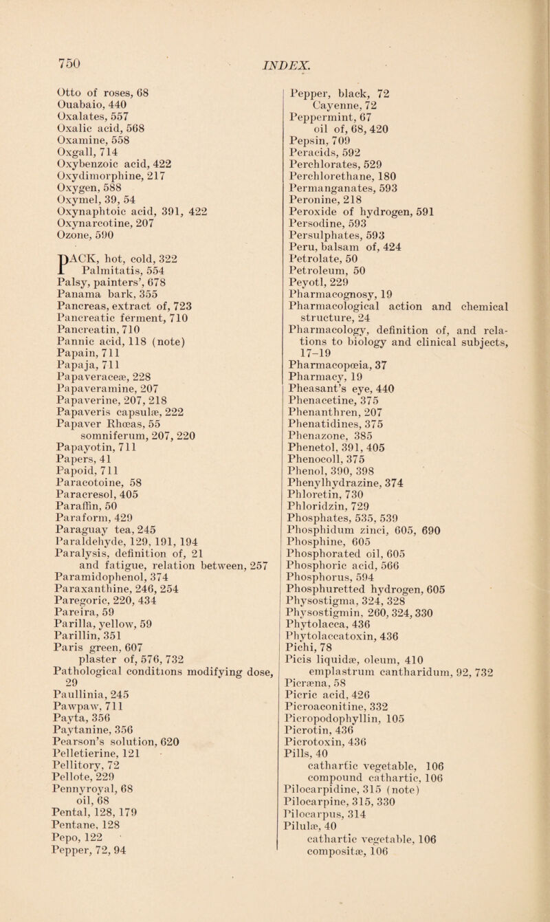 Otto of roses, 68 Ouabaio, 440 Oxalates, 557 Oxalic acid, 568 Oxamine, 558 Oxgall, 714 Oxybenzoic acid, 422 Oxydimorphine, 217 Oxygen, 588 Oxymel, 39, 54 Oxynaphtoic acid, 391, 422 Oxynarcotine, 207 Ozone, 590 PACK, hot, cold, 322 Palmitatis, 554 Palsy, painters’, 678 Panama bark, 355 Pancreas, extract of, 723 Pancreatic ferment, 710 Pancreatin, 710 Pannic acid, 118 (note) Papain, 711 Papaja, 711 Papaveraceae, 228 Papaveramine, 207 Papaverine, 207, 218 Papaveris capsulae, 222 Papaver Rhoeas, 55 somniferum, 207, 220 Papayotin, 711 Papers, 41 Papoid, 711 Paracotoine, 58 Paracresol, 405 Paraffin, 50 Paraform, 429 Paraguay tea, 245 Paraldehyde, 129, 191, 194 Paralysis, definition of, 21 and fatigue, relation between, 257 Paramidophenol, 374 Paraxanthine, 246, 254 Paregoric, 220, 434 Pareira, 59 Parilla, yellow, 59 Parillin, 351 Paris green, 607 plaster of, 576, 732 Pathological conditions modifying dose, 29 Paullinia, 245 Pawpaw, 711 Payta, 356 Paytanine, 356 Pearson’s solution, 620 Pelletierine, 121 Pellitory, 72 Pellote, 229 Pennyroyal, 68 oil, 68 Pental, 128, 179 Pentane, 128 Pepo, 122 Pepper, 72, 94 Pepper, black, 72 Cayenne, 72 Peppermint, 67 oil of, 68, 420 Pepsin, 709 Peracids, 592 Perchlorates, 529 Perclilorethane, 180 Permanganates, 593 Peronine, 218 Peroxide of hydrogen, 591 Persodine, 593 Persulphates, 593 Peru, balsam of, 424 Petrolate, 50 Petroleum, 50 Peyotl, 229 Pharmacognosy, 19 Pharmacological action and chemical structure, 24 Pharmacology, definition of, and rela¬ tions to biology and clinical subjects, 17-19 Pharmacopoeia, 37 Pharmacy, 19 Pheasant’s eye, 440 Phenacetine, 375 Phenanthren, 207 Phenatidines, 375 Phenazone, 385 Phenetol, 391, 405 Phenocoll, 375 Phenol, 390, 398 Phenylhydrazine, 374 Phloretin, 730 Phloridzin, 729 Phosphates, 535, 539 Phosphidum zinci, 605, 690 Phosphine, 605 Phosphorated oil, 605 Phosphoric acid, 566 Phosphorus, 594 Phosphuretted hydrogen, 605 Physostigma, 324, 328 Physostigmin, 260, 324, 330 Phytolacca, 436 Phytolaccatoxin, 436 Pichi, 78 Picis liquidae, oleum, 410 emplastrum cantharidum, 92, 732 Picrsena, 58 Picric acid, 426 Picroaconitine, 332 Picropodophyllin, 105 Picrotin, 436 Picrotoxin, 436 Pills, 40 cathartic vegetable, 106 compound cathartic, 106 Pilocarpidine, 315 (note) Pilocarpine, 315, 330 Pilocarpus, 314 Pilulae, 40 cathartic vegetable, 106 composite, 106